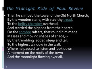 The Midnight Ride of Paul Revere
 Then he climbed the tower of the Old North Church,
  By the wooden stairs, with stealthy tread,
  To the belfry chamber overhead,
  And startled the pigeons from their perch
  On the sombre rafters, that round him made
  Masses and moving shapes of shade,--
  By the trembling ladder, steep and tall,
  To the highest window in the wall,
  Where he paused to listen and look down
  A moment on the roofs of the town
  And the moonlight flowing over all.

 5
 