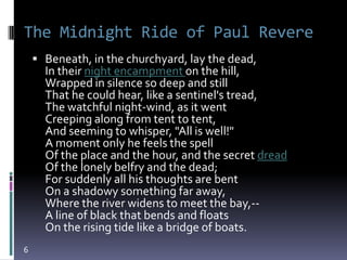 The Midnight Ride of Paul Revere
     Beneath, in the churchyard, lay the dead,
      In their night encampment on the hill,
      Wrapped in silence so deep and still
      That he could hear, like a sentinel's tread,
      The watchful night-wind, as it went
      Creeping along from tent to tent,
      And seeming to whisper, "All is well!"
      A moment only he feels the spell
      Of the place and the hour, and the secret dread
      Of the lonely belfry and the dead;
      For suddenly all his thoughts are bent
      On a shadowy something far away,
      Where the river widens to meet the bay,--
      A line of black that bends and floats
      On the rising tide like a bridge of boats.
6
 