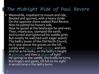 The Midnight Ride of Paul Revere
 Meanwhile, impatient to mount and ride,
     Booted and spurred, with a heavy stride
     On the opposite shore walked Paul Revere.
     Now he patted his horse's side,
     Now he gazed at the landscape far and near,
     Then, impetuous, stamped the earth,
     And turned and tightened his saddle girth;
     But mostly he watched with eager search
     The belfry tower of the Old North Church,
     As it rose above the graves on the hill,
     Lonely and spectral and sombre and still.
     And lo! as he looks, on the belfry's height
     A glimmer, and then a gleam of light!
     He springs to the saddle, the bridle he turns,
     But lingers and gazes, till full on his sight
     A second lamp in the belfry burns.

 7
 