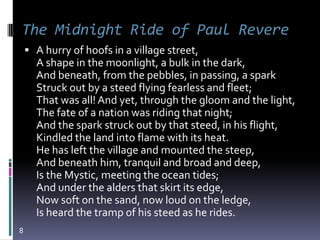 The Midnight Ride of Paul Revere
     A hurry of hoofs in a village street,
      A shape in the moonlight, a bulk in the dark,
      And beneath, from the pebbles, in passing, a spark
      Struck out by a steed flying fearless and fleet;
      That was all! And yet, through the gloom and the light,
      The fate of a nation was riding that night;
      And the spark struck out by that steed, in his flight,
      Kindled the land into flame with its heat.
      He has left the village and mounted the steep,
      And beneath him, tranquil and broad and deep,
      Is the Mystic, meeting the ocean tides;
      And under the alders that skirt its edge,
      Now soft on the sand, now loud on the ledge,
      Is heard the tramp of his steed as he rides.
8
 