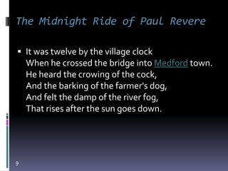 The Midnight Ride of Paul Revere

 It was twelve by the village clock
    When he crossed the bridge into Medford town.
    He heard the crowing of the cock,
    And the barking of the farmer's dog,
    And felt the damp of the river fog,
    That rises after the sun goes down.




9
 