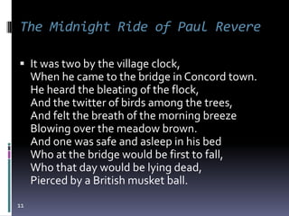 The Midnight Ride of Paul Revere

 It was two by the village clock,
     When he came to the bridge in Concord town.
     He heard the bleating of the flock,
     And the twitter of birds among the trees,
     And felt the breath of the morning breeze
     Blowing over the meadow brown.
     And one was safe and asleep in his bed
     Who at the bridge would be first to fall,
     Who that day would be lying dead,
     Pierced by a British musket ball.
11
 