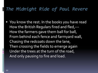 The Midnight Ride of Paul Revere

 You know the rest. In the books you have read
     How the British Regulars fired and fled,---
     How the farmers gave them ball for ball,
     From behind each fence and farmyard wall,
     Chasing the redcoats down the lane,
     Then crossing the fields to emerge again
     Under the trees at the turn of the road,
     And only pausing to fire and load.


12
 