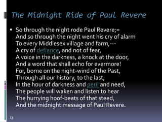 The Midnight Ride of Paul Revere
 So through the night rode Paul Revere;=
  And so through the night went his cry of alarm
     To every Middlesex village and farm,---
     A cry of defiance, and not of fear,
     A voice in the darkness, a knock at the door,
     And a word that shall echo for evermore!
     For, borne on the night-wind of the Past,
     Through all our history, to the last,
     In the hour of darkness and peril and need,
     The people will waken and listen to hear
     The hurrying hoof-beats of that steed,
     And the midnight message of Paul Revere.
13
 