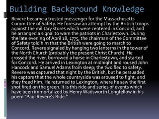 Building Background Knowledge
 Revere became a trusted messenger for the Massachusetts
  Committee of Safety. He foresaw an attempt by the British troops
  against the military stores which were centered in Concord, and
  he arranged a signal to warn the patriots in Charlestown. During
  the late evening of April 18, 1775, the chairman of the Committee
  of Safety told him that the British were going to march to
  Concord. Revere signaled by hanging two lanterns in the tower of
  the North Church (probably the present Christ Church). He
  crossed the river, borrowed a horse in Charlestown, and started
  for Concord. He arrived in Lexington at midnight and roused John
  Hancock and Samuel Adams from sleep; the two fled to safety.
  Revere was captured that night by the British, but he persuaded
  his captors that the whole countryside was aroused to fight, and
  they freed him. He returned to Lexington, where he saw the first
  shot fired on the green. It is this ride and series of events which
  have been immortalized by Henry Wadsworth Longfellow in his
  poem "Paul Revere's Ride."
 