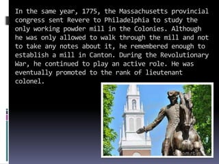 In the same year, 1775, the Massachusetts provincial
congress sent Revere to Philadelphia to study the
only working powder mill in the Colonies. Although
he was only allowed to walk through the mill and not
to take any notes about it, he remembered enough to
establish a mill in Canton. During the Revolutionary
War, he continued to play an active role. He was
eventually promoted to the rank of lieutenant
colonel.
 