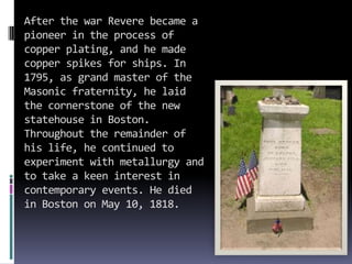 After the war Revere became a
pioneer in the process of
copper plating, and he made
copper spikes for ships. In
1795, as grand master of the
Masonic fraternity, he laid
the cornerstone of the new
statehouse in Boston.
Throughout the remainder of
his life, he continued to
experiment with metallurgy and
to take a keen interest in
contemporary events. He died
in Boston on May 10, 1818.
 