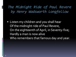 The Midnight Ride of Paul Revere
     by Henry Wadsworth Longfellow

     Listen my children and you shall hear
      Of the midnight ride of Paul Revere,
      On the eighteenth of April, in Seventy-five;
      Hardly a man is now alive
      Who remembers that famous day and year.



1
 