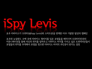 iSpy Levis
호주 리바이스가 트위터(@Ispy Levis)와 스마트폰을 연계한 아주 기발한 발상의 캠페인

호주와 뉴질랜드 수백 곳에 리바이스 청바지를 입은 모델들을 배치시켜 트위터리안과의
커뮤니케이션을 통해 자신의 위치를 알려주고 리바이스 바지를 가지고 싶은 트위터리안들이
모델들의 위치를 추적해서 모델을 찾으면 리바이스 바지의 주인공이 된다는 설정
 