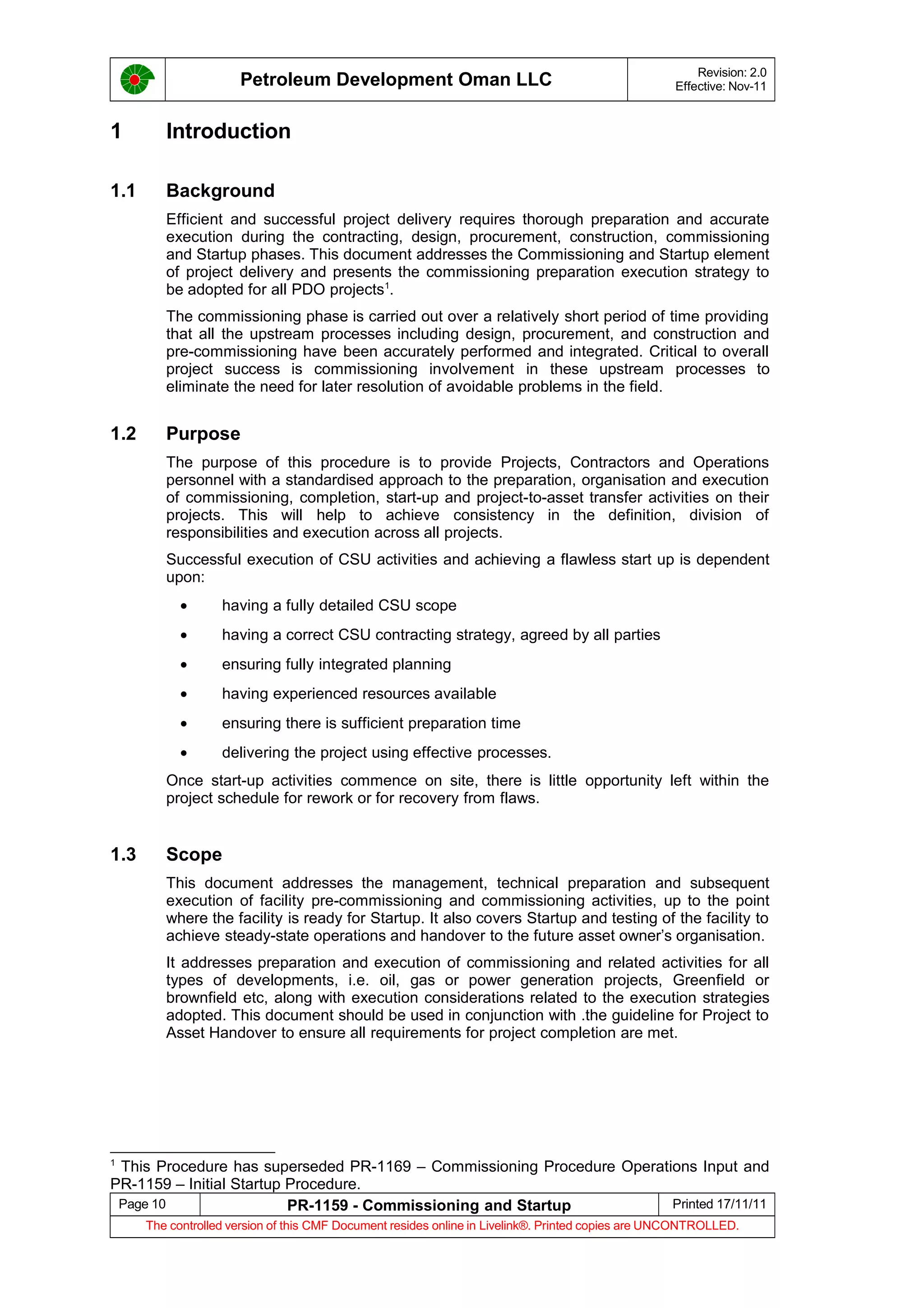 Petroleum Development Oman LLC Revision: 2.0
Effective: Nov-11
1 Introduction
1.1 Background
Efficient and successful project delivery requires thorough preparation and accurate
execution during the contracting, design, procurement, construction, commissioning
and Startup phases. This document addresses the Commissioning and Startup element
of project delivery and presents the commissioning preparation execution strategy to
be adopted for all PDO projects1
.
The commissioning phase is carried out over a relatively short period of time providing
that all the upstream processes including design, procurement, and construction and
pre-commissioning have been accurately performed and integrated. Critical to overall
project success is commissioning involvement in these upstream processes to
eliminate the need for later resolution of avoidable problems in the field.
1.2 Purpose
The purpose of this procedure is to provide Projects, Contractors and Operations
personnel with a standardised approach to the preparation, organisation and execution
of commissioning, completion, start-up and project-to-asset transfer activities on their
projects. This will help to achieve consistency in the definition, division of
responsibilities and execution across all projects.
Successful execution of CSU activities and achieving a flawless start up is dependent
upon:
• having a fully detailed CSU scope
• having a correct CSU contracting strategy, agreed by all parties
• ensuring fully integrated planning
• having experienced resources available
• ensuring there is sufficient preparation time
• delivering the project using effective processes.
Once start-up activities commence on site, there is little opportunity left within the
project schedule for rework or for recovery from flaws.
1.3 Scope
This document addresses the management, technical preparation and subsequent
execution of facility pre-commissioning and commissioning activities, up to the point
where the facility is ready for Startup. It also covers Startup and testing of the facility to
achieve steady-state operations and handover to the future asset owner’s organisation.
It addresses preparation and execution of commissioning and related activities for all
types of developments, i.e. oil, gas or power generation projects, Greenfield or
brownfield etc, along with execution considerations related to the execution strategies
adopted. This document should be used in conjunction with .the guideline for Project to
Asset Handover to ensure all requirements for project completion are met.
1
This Procedure has superseded PR-1169 – Commissioning Procedure Operations Input and
PR-1159 – Initial Startup Procedure.
Page 10 PR-1159 - Commissioning and Startup Printed 17/11/11
The controlled version of this CMF Document resides online in Livelink®. Printed copies are UNCONTROLLED.
 