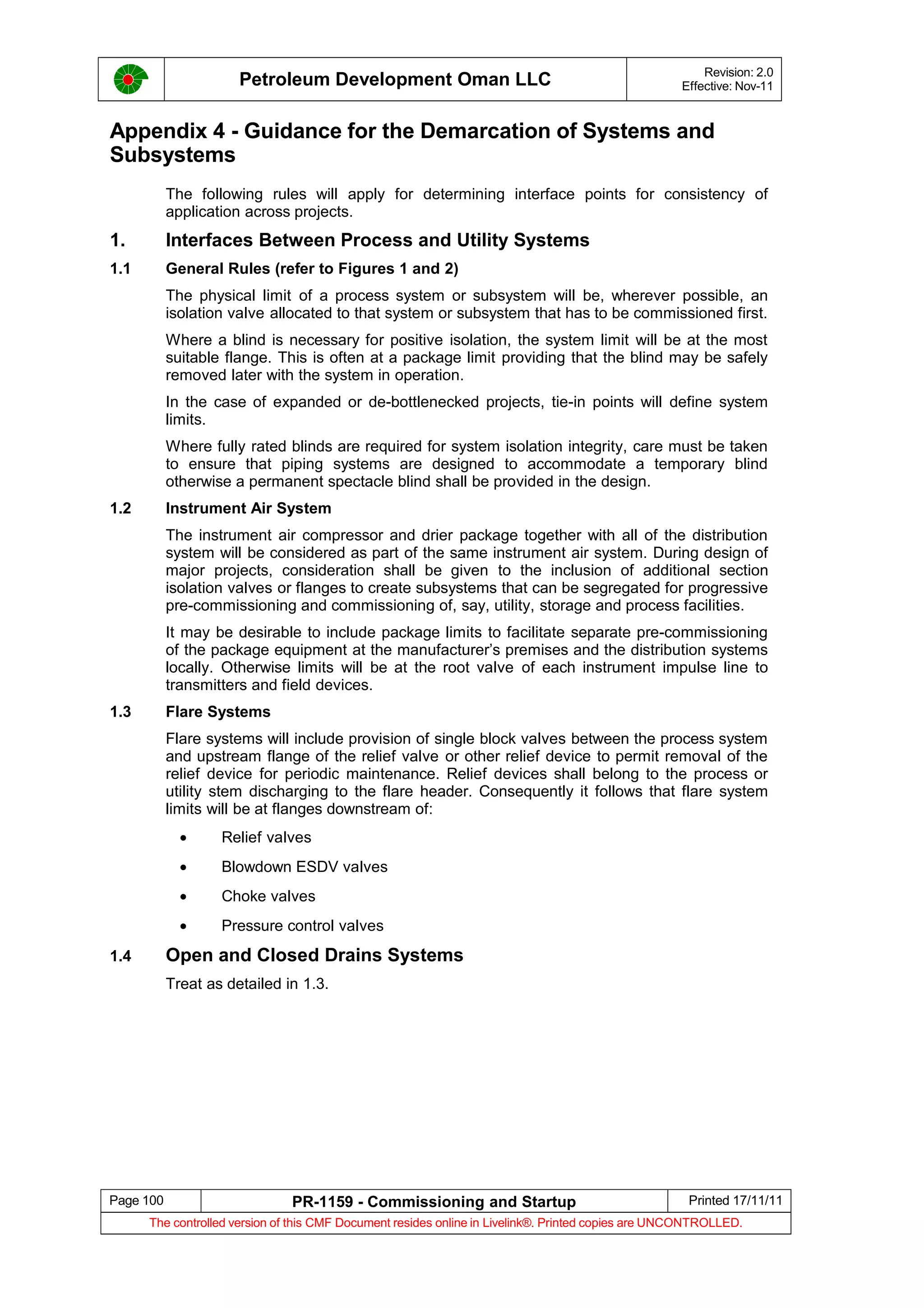 Petroleum Development Oman LLC Revision: 2.0
Effective: Nov-11
Appendix 4 - Guidance for the Demarcation of Systems and
Subsystems
The following rules will apply for determining interface points for consistency of
application across projects.
1. Interfaces Between Process and Utility Systems
1.1 General Rules (refer to Figures 1 and 2)
The physical limit of a process system or subsystem will be, wherever possible, an
isolation valve allocated to that system or subsystem that has to be commissioned first.
Where a blind is necessary for positive isolation, the system limit will be at the most
suitable flange. This is often at a package limit providing that the blind may be safely
removed later with the system in operation.
In the case of expanded or de-bottlenecked projects, tie-in points will define system
limits.
Where fully rated blinds are required for system isolation integrity, care must be taken
to ensure that piping systems are designed to accommodate a temporary blind
otherwise a permanent spectacle blind shall be provided in the design.
1.2 Instrument Air System
The instrument air compressor and drier package together with all of the distribution
system will be considered as part of the same instrument air system. During design of
major projects, consideration shall be given to the inclusion of additional section
isolation valves or flanges to create subsystems that can be segregated for progressive
pre-commissioning and commissioning of, say, utility, storage and process facilities.
It may be desirable to include package limits to facilitate separate pre-commissioning
of the package equipment at the manufacturer’s premises and the distribution systems
locally. Otherwise limits will be at the root valve of each instrument impulse line to
transmitters and field devices.
1.3 Flare Systems
Flare systems will include provision of single block valves between the process system
and upstream flange of the relief valve or other relief device to permit removal of the
relief device for periodic maintenance. Relief devices shall belong to the process or
utility stem discharging to the flare header. Consequently it follows that flare system
limits will be at flanges downstream of:
• Relief valves
• Blowdown ESDV valves
• Choke valves
• Pressure control valves
1.4 Open and Closed Drains Systems
Treat as detailed in 1.3.
Page 100 PR-1159 - Commissioning and Startup Printed 17/11/11
The controlled version of this CMF Document resides online in Livelink®. Printed copies are UNCONTROLLED.
 
