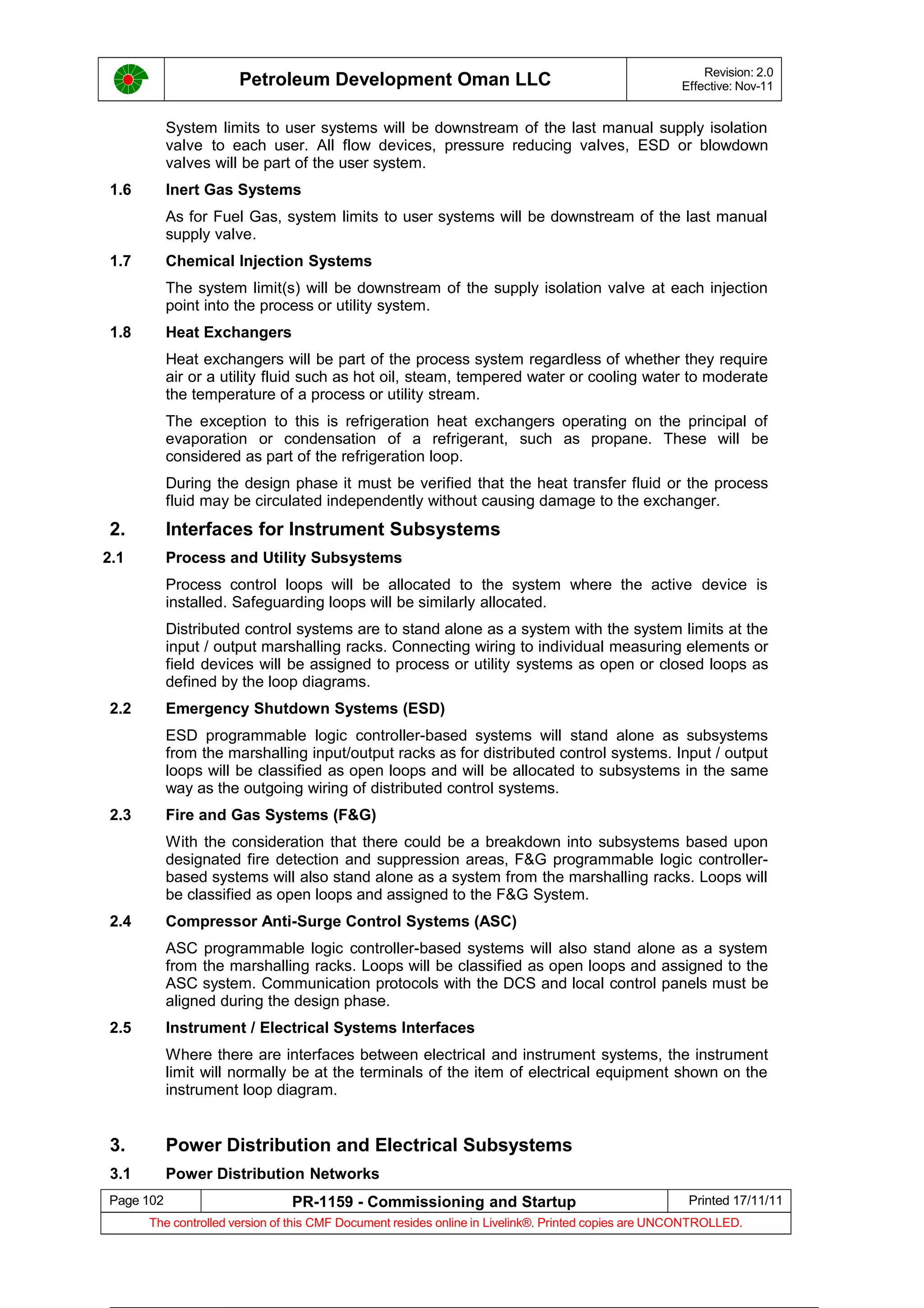Petroleum Development Oman LLC Revision: 2.0
Effective: Nov-11
System limits to user systems will be downstream of the last manual supply isolation
valve to each user. All flow devices, pressure reducing valves, ESD or blowdown
valves will be part of the user system.
1.6 Inert Gas Systems
As for Fuel Gas, system limits to user systems will be downstream of the last manual
supply valve.
1.7 Chemical Injection Systems
The system limit(s) will be downstream of the supply isolation valve at each injection
point into the process or utility system.
1.8 Heat Exchangers
Heat exchangers will be part of the process system regardless of whether they require
air or a utility fluid such as hot oil, steam, tempered water or cooling water to moderate
the temperature of a process or utility stream.
The exception to this is refrigeration heat exchangers operating on the principal of
evaporation or condensation of a refrigerant, such as propane. These will be
considered as part of the refrigeration loop.
During the design phase it must be verified that the heat transfer fluid or the process
fluid may be circulated independently without causing damage to the exchanger.
2. Interfaces for Instrument Subsystems
2.1 Process and Utility Subsystems
Process control loops will be allocated to the system where the active device is
installed. Safeguarding loops will be similarly allocated.
Distributed control systems are to stand alone as a system with the system limits at the
input / output marshalling racks. Connecting wiring to individual measuring elements or
field devices will be assigned to process or utility systems as open or closed loops as
defined by the loop diagrams.
2.2 Emergency Shutdown Systems (ESD)
ESD programmable logic controller-based systems will stand alone as subsystems
from the marshalling input/output racks as for distributed control systems. Input / output
loops will be classified as open loops and will be allocated to subsystems in the same
way as the outgoing wiring of distributed control systems.
2.3 Fire and Gas Systems (F&G)
With the consideration that there could be a breakdown into subsystems based upon
designated fire detection and suppression areas, F&G programmable logic controller-
based systems will also stand alone as a system from the marshalling racks. Loops will
be classified as open loops and assigned to the F&G System.
2.4 Compressor Anti-Surge Control Systems (ASC)
ASC programmable logic controller-based systems will also stand alone as a system
from the marshalling racks. Loops will be classified as open loops and assigned to the
ASC system. Communication protocols with the DCS and local control panels must be
aligned during the design phase.
2.5 Instrument / Electrical Systems Interfaces
Where there are interfaces between electrical and instrument systems, the instrument
limit will normally be at the terminals of the item of electrical equipment shown on the
instrument loop diagram.
3. Power Distribution and Electrical Subsystems
3.1 Power Distribution Networks
Page 102 PR-1159 - Commissioning and Startup Printed 17/11/11
The controlled version of this CMF Document resides online in Livelink®. Printed copies are UNCONTROLLED.
 