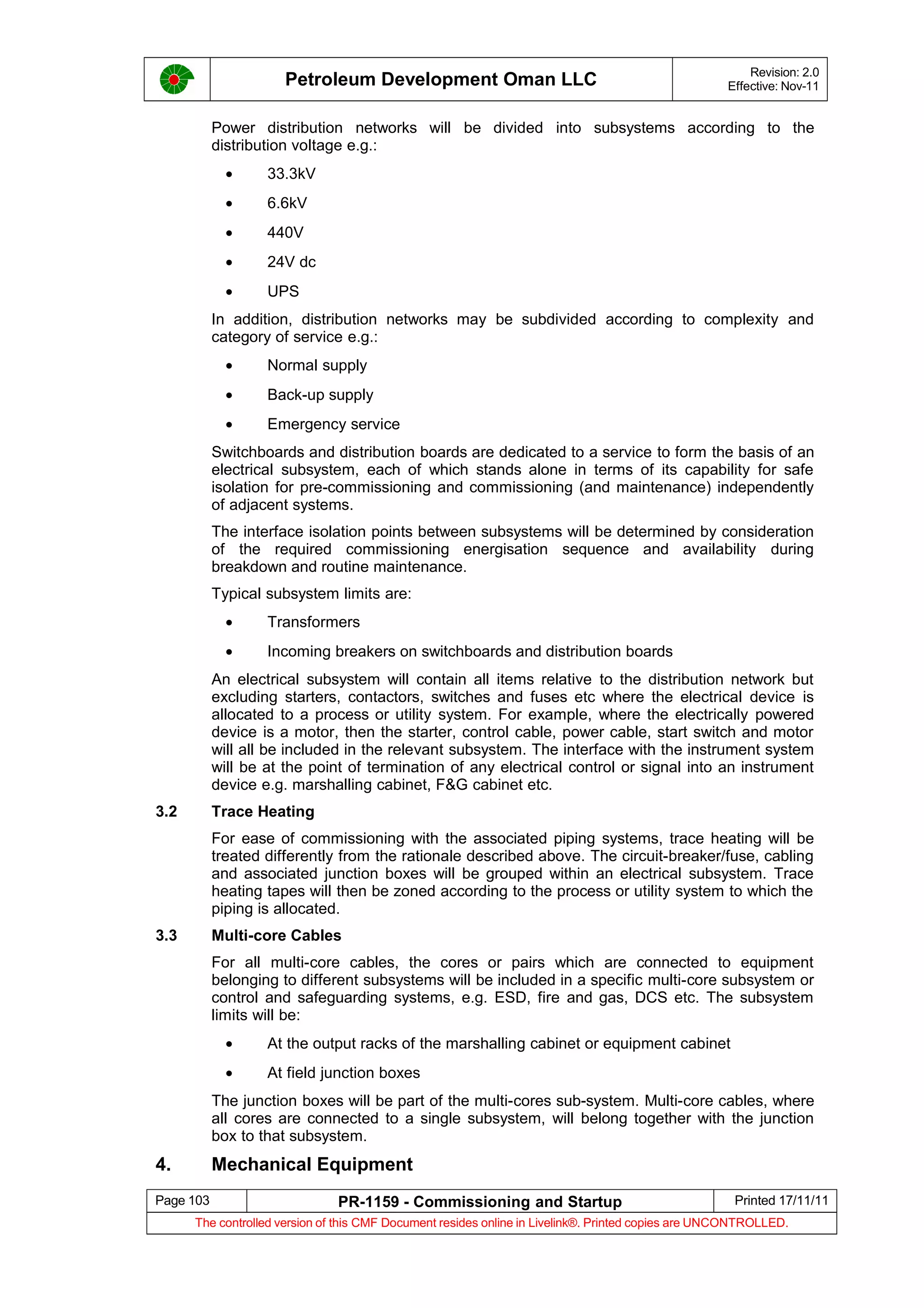 Petroleum Development Oman LLC Revision: 2.0
Effective: Nov-11
Power distribution networks will be divided into subsystems according to the
distribution voltage e.g.:
• 33.3kV
• 6.6kV
• 440V
• 24V dc
• UPS
In addition, distribution networks may be subdivided according to complexity and
category of service e.g.:
• Normal supply
• Back-up supply
• Emergency service
Switchboards and distribution boards are dedicated to a service to form the basis of an
electrical subsystem, each of which stands alone in terms of its capability for safe
isolation for pre-commissioning and commissioning (and maintenance) independently
of adjacent systems.
The interface isolation points between subsystems will be determined by consideration
of the required commissioning energisation sequence and availability during
breakdown and routine maintenance.
Typical subsystem limits are:
• Transformers
• Incoming breakers on switchboards and distribution boards
An electrical subsystem will contain all items relative to the distribution network but
excluding starters, contactors, switches and fuses etc where the electrical device is
allocated to a process or utility system. For example, where the electrically powered
device is a motor, then the starter, control cable, power cable, start switch and motor
will all be included in the relevant subsystem. The interface with the instrument system
will be at the point of termination of any electrical control or signal into an instrument
device e.g. marshalling cabinet, F&G cabinet etc.
3.2 Trace Heating
For ease of commissioning with the associated piping systems, trace heating will be
treated differently from the rationale described above. The circuit-breaker/fuse, cabling
and associated junction boxes will be grouped within an electrical subsystem. Trace
heating tapes will then be zoned according to the process or utility system to which the
piping is allocated.
3.3 Multi-core Cables
For all multi-core cables, the cores or pairs which are connected to equipment
belonging to different subsystems will be included in a specific multi-core subsystem or
control and safeguarding systems, e.g. ESD, fire and gas, DCS etc. The subsystem
limits will be:
• At the output racks of the marshalling cabinet or equipment cabinet
• At field junction boxes
The junction boxes will be part of the multi-cores sub-system. Multi-core cables, where
all cores are connected to a single subsystem, will belong together with the junction
box to that subsystem.
4. Mechanical Equipment
Page 103 PR-1159 - Commissioning and Startup Printed 17/11/11
The controlled version of this CMF Document resides online in Livelink®. Printed copies are UNCONTROLLED.
 