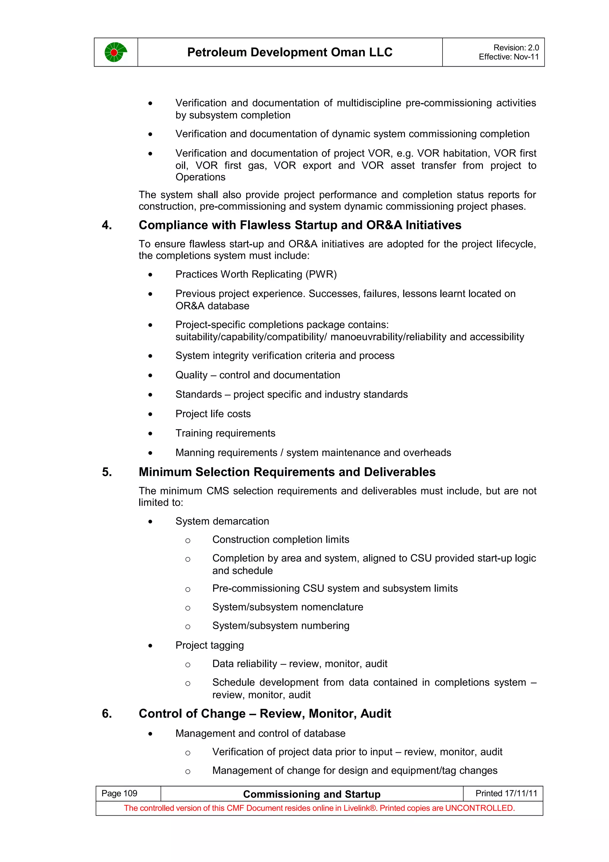 Petroleum Development Oman LLC Revision: 2.0
Effective: Nov-11
• Verification and documentation of multidiscipline pre-commissioning activities
by subsystem completion
• Verification and documentation of dynamic system commissioning completion
• Verification and documentation of project VOR, e.g. VOR habitation, VOR first
oil, VOR first gas, VOR export and VOR asset transfer from project to
Operations
The system shall also provide project performance and completion status reports for
construction, pre-commissioning and system dynamic commissioning project phases.
4. Compliance with Flawless Startup and OR&A Initiatives
To ensure flawless start-up and OR&A initiatives are adopted for the project lifecycle,
the completions system must include:
• Practices Worth Replicating (PWR)
• Previous project experience. Successes, failures, lessons learnt located on
OR&A database
• Project-specific completions package contains:
suitability/capability/compatibility/ manoeuvrability/reliability and accessibility
• System integrity verification criteria and process
• Quality – control and documentation
• Standards – project specific and industry standards
• Project life costs
• Training requirements
• Manning requirements / system maintenance and overheads
5. Minimum Selection Requirements and Deliverables
The minimum CMS selection requirements and deliverables must include, but are not
limited to:
• System demarcation
o Construction completion limits
o Completion by area and system, aligned to CSU provided start-up logic
and schedule
o Pre-commissioning CSU system and subsystem limits
o System/subsystem nomenclature
o System/subsystem numbering
• Project tagging
o Data reliability – review, monitor, audit
o Schedule development from data contained in completions system –
review, monitor, audit
6. Control of Change – Review, Monitor, Audit
• Management and control of database
o Verification of project data prior to input – review, monitor, audit
o Management of change for design and equipment/tag changes
Page 109 Commissioning and Startup Printed 17/11/11
The controlled version of this CMF Document resides online in Livelink®. Printed copies are UNCONTROLLED.
 