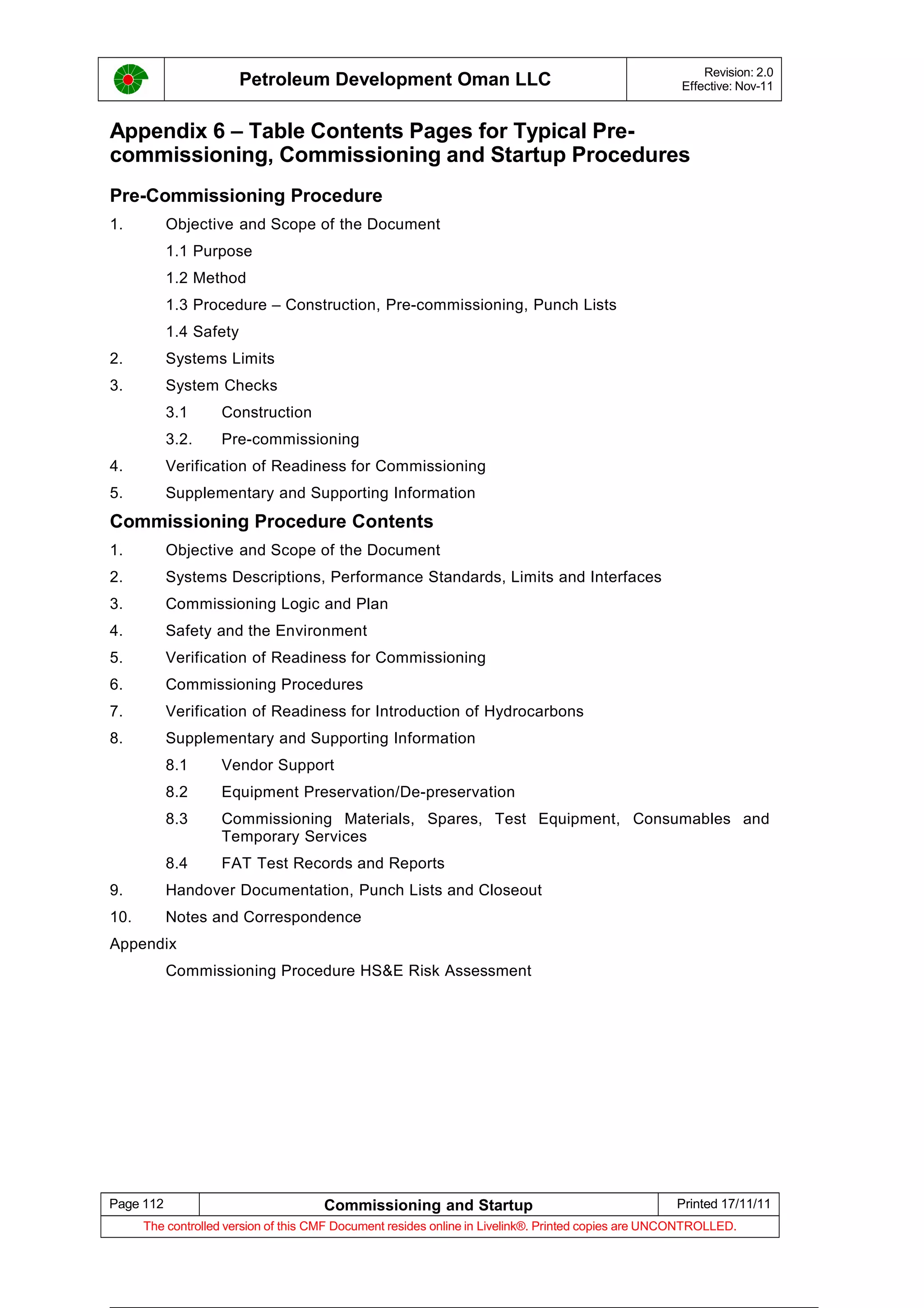Petroleum Development Oman LLC Revision: 2.0
Effective: Nov-11
Appendix 6 – Table Contents Pages for Typical Pre-
commissioning, Commissioning and Startup Procedures
Pre-Commissioning Procedure
1. Objective and Scope of the Document
1.1 Purpose
1.2 Method
1.3 Procedure – Construction, Pre-commissioning, Punch Lists
1.4 Safety
2. Systems Limits
3. System Checks
3.1 Construction
3.2. Pre-commissioning
4. Verification of Readiness for Commissioning
5. Supplementary and Supporting Information
Commissioning Procedure Contents
1. Objective and Scope of the Document
2. Systems Descriptions, Performance Standards, Limits and Interfaces
3. Commissioning Logic and Plan
4. Safety and the Environment
5. Verification of Readiness for Commissioning
6. Commissioning Procedures
7. Verification of Readiness for Introduction of Hydrocarbons
8. Supplementary and Supporting Information
8.1 Vendor Support
8.2 Equipment Preservation/De-preservation
8.3 Commissioning Materials, Spares, Test Equipment, Consumables and
Temporary Services
8.4 FAT Test Records and Reports
9. Handover Documentation, Punch Lists and Closeout
10. Notes and Correspondence
Appendix
Commissioning Procedure HS&E Risk Assessment
Page 112 Commissioning and Startup Printed 17/11/11
The controlled version of this CMF Document resides online in Livelink®. Printed copies are UNCONTROLLED.
 