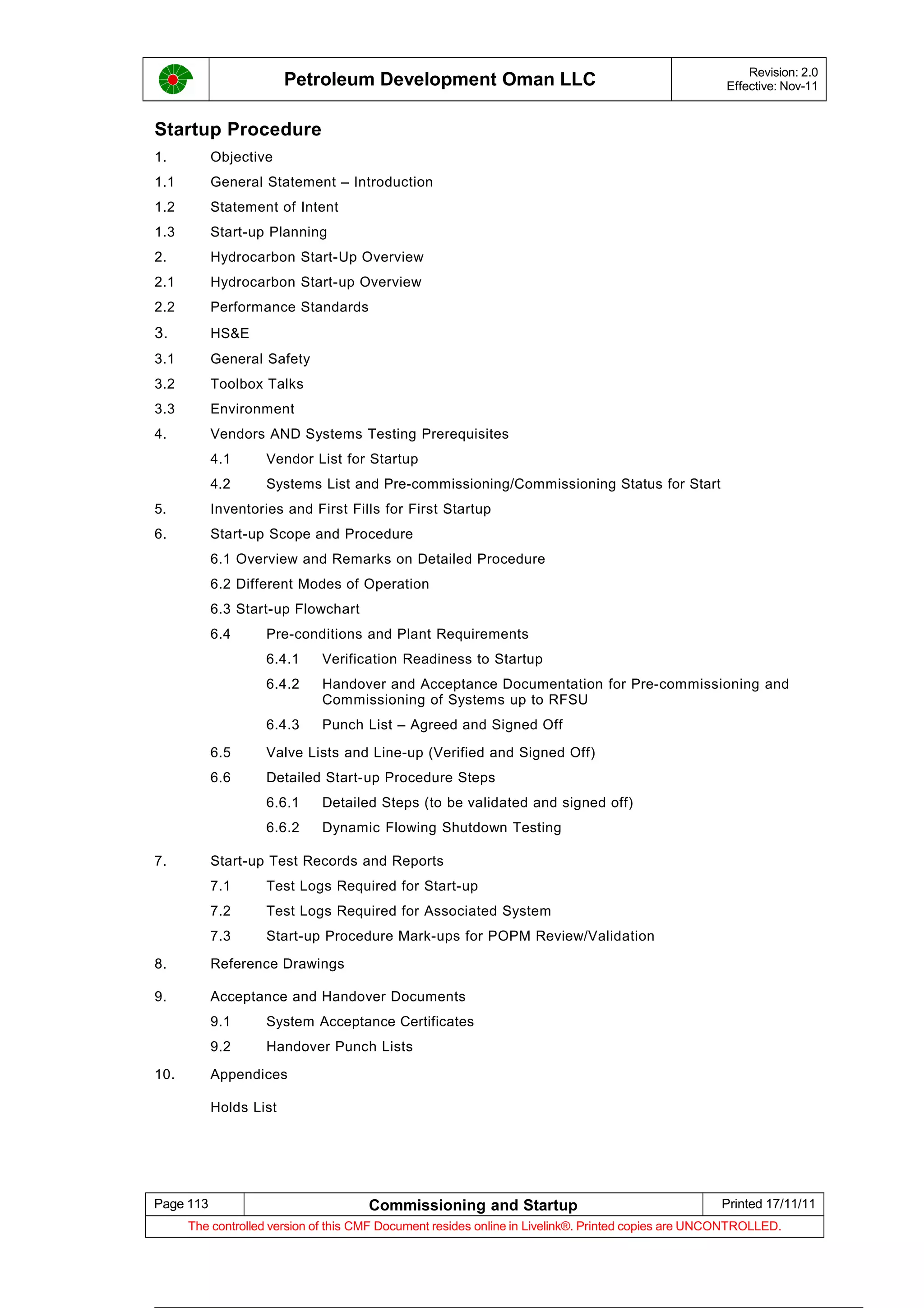 Petroleum Development Oman LLC Revision: 2.0
Effective: Nov-11
Startup Procedure
1. Objective
1.1 General Statement – Introduction
1.2 Statement of Intent
1.3 Start-up Planning
2. Hydrocarbon Start-Up Overview
2.1 Hydrocarbon Start-up Overview
2.2 Performance Standards
3. HS&E
3.1 General Safety
3.2 Toolbox Talks
3.3 Environment
4. Vendors AND Systems Testing Prerequisites
4.1 Vendor List for Startup
4.2 Systems List and Pre-commissioning/Commissioning Status for Start
5. Inventories and First Fills for First Startup
6. Start-up Scope and Procedure
6.1 Overview and Remarks on Detailed Procedure
6.2 Different Modes of Operation
6.3 Start-up Flowchart
6.4 Pre-conditions and Plant Requirements
6.4.1 Verification Readiness to Startup
6.4.2 Handover and Acceptance Documentation for Pre-commissioning and
Commissioning of Systems up to RFSU
6.4.3 Punch List – Agreed and Signed Off
6.5 Valve Lists and Line-up (Verified and Signed Off)
6.6 Detailed Start-up Procedure Steps
6.6.1 Detailed Steps (to be validated and signed off)
6.6.2 Dynamic Flowing Shutdown Testing
7. Start-up Test Records and Reports
7.1 Test Logs Required for Start-up
7.2 Test Logs Required for Associated System
7.3 Start-up Procedure Mark-ups for POPM Review/Validation
8. Reference Drawings
9. Acceptance and Handover Documents
9.1 System Acceptance Certificates
9.2 Handover Punch Lists
10. Appendices
Holds List
Page 113 Commissioning and Startup Printed 17/11/11
The controlled version of this CMF Document resides online in Livelink®. Printed copies are UNCONTROLLED.
 