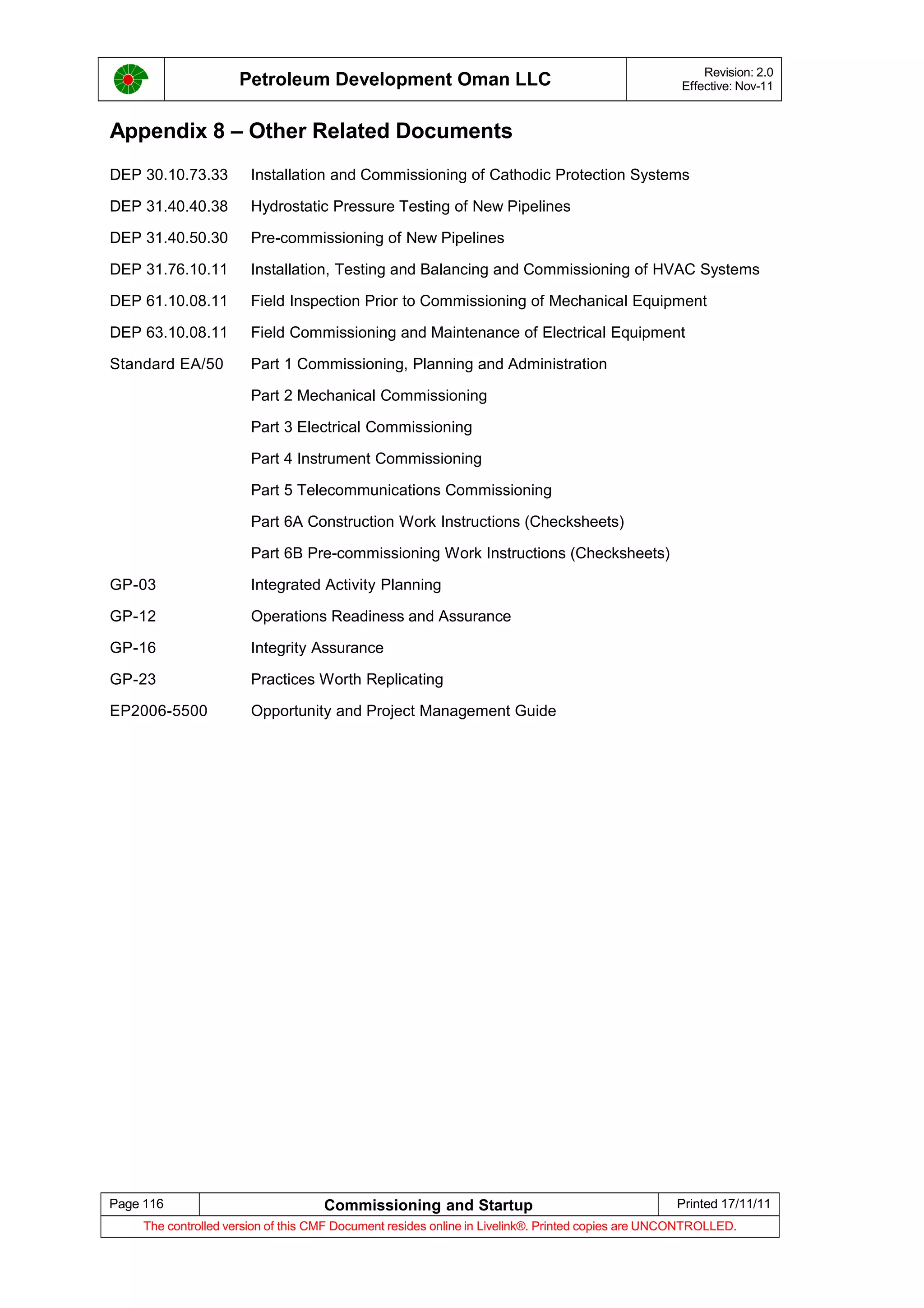Petroleum Development Oman LLC Revision: 2.0
Effective: Nov-11
Appendix 8 – Other Related Documents
DEP 30.10.73.33 Installation and Commissioning of Cathodic Protection Systems
DEP 31.40.40.38 Hydrostatic Pressure Testing of New Pipelines
DEP 31.40.50.30 Pre-commissioning of New Pipelines
DEP 31.76.10.11 Installation, Testing and Balancing and Commissioning of HVAC Systems
DEP 61.10.08.11 Field Inspection Prior to Commissioning of Mechanical Equipment
DEP 63.10.08.11 Field Commissioning and Maintenance of Electrical Equipment
Standard EA/50 Part 1 Commissioning, Planning and Administration
Part 2 Mechanical Commissioning
Part 3 Electrical Commissioning
Part 4 Instrument Commissioning
Part 5 Telecommunications Commissioning
Part 6A Construction Work Instructions (Checksheets)
Part 6B Pre-commissioning Work Instructions (Checksheets)
GP-03 Integrated Activity Planning
GP-12 Operations Readiness and Assurance
GP-16 Integrity Assurance
GP-23 Practices Worth Replicating
EP2006-5500 Opportunity and Project Management Guide
Page 116 Commissioning and Startup Printed 17/11/11
The controlled version of this CMF Document resides online in Livelink®. Printed copies are UNCONTROLLED.
 