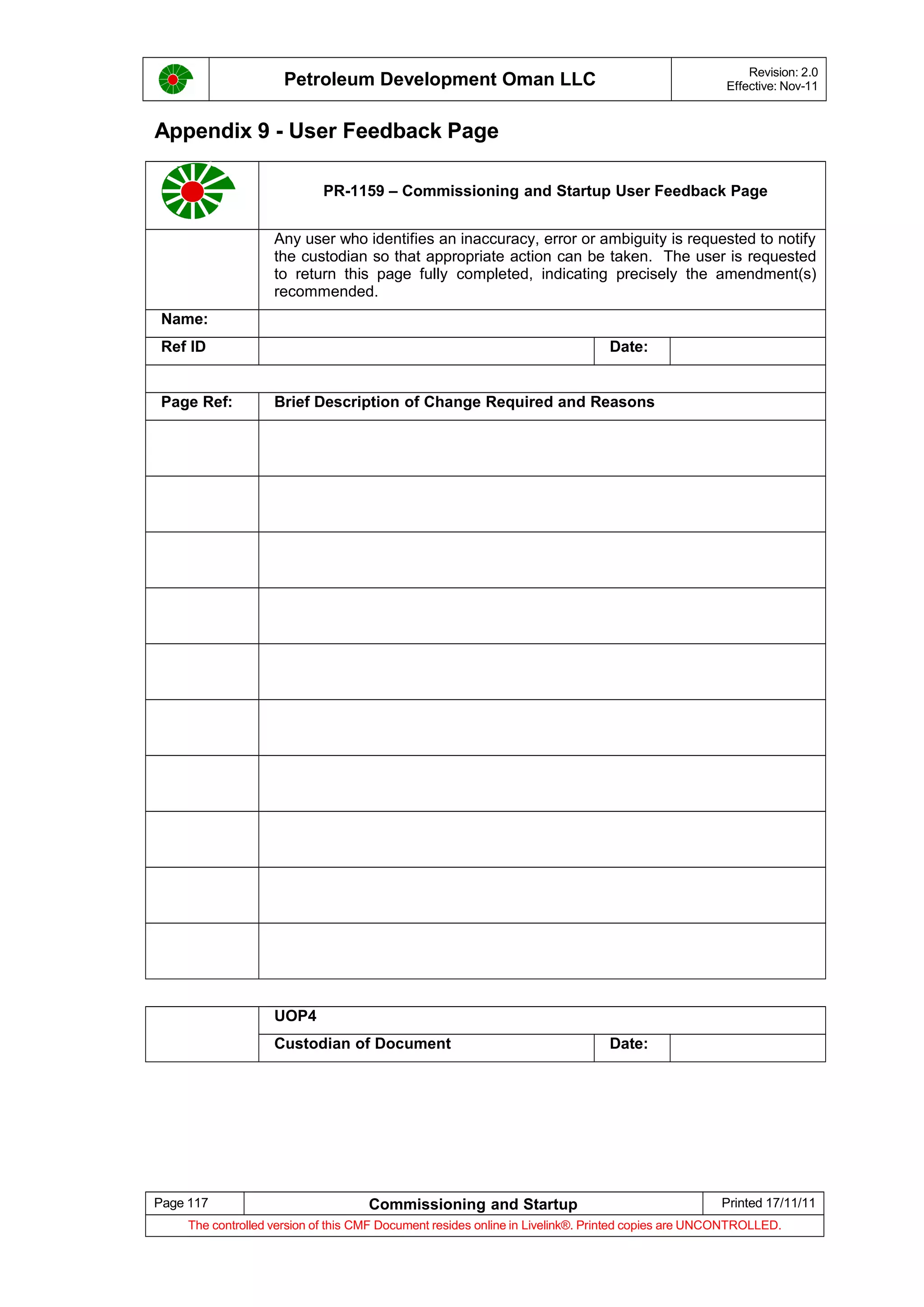 Petroleum Development Oman LLC Revision: 2.0
Effective: Nov-11
Appendix 9 - User Feedback Page
PR-1159 – Commissioning and Startup User Feedback Page
Any user who identifies an inaccuracy, error or ambiguity is requested to notify
the custodian so that appropriate action can be taken. The user is requested
to return this page fully completed, indicating precisely the amendment(s)
recommended.
Name:
Ref ID Date:
Page Ref: Brief Description of Change Required and Reasons
UOP4
Custodian of Document Date:
Page 117 Commissioning and Startup Printed 17/11/11
The controlled version of this CMF Document resides online in Livelink®. Printed copies are UNCONTROLLED.
 
