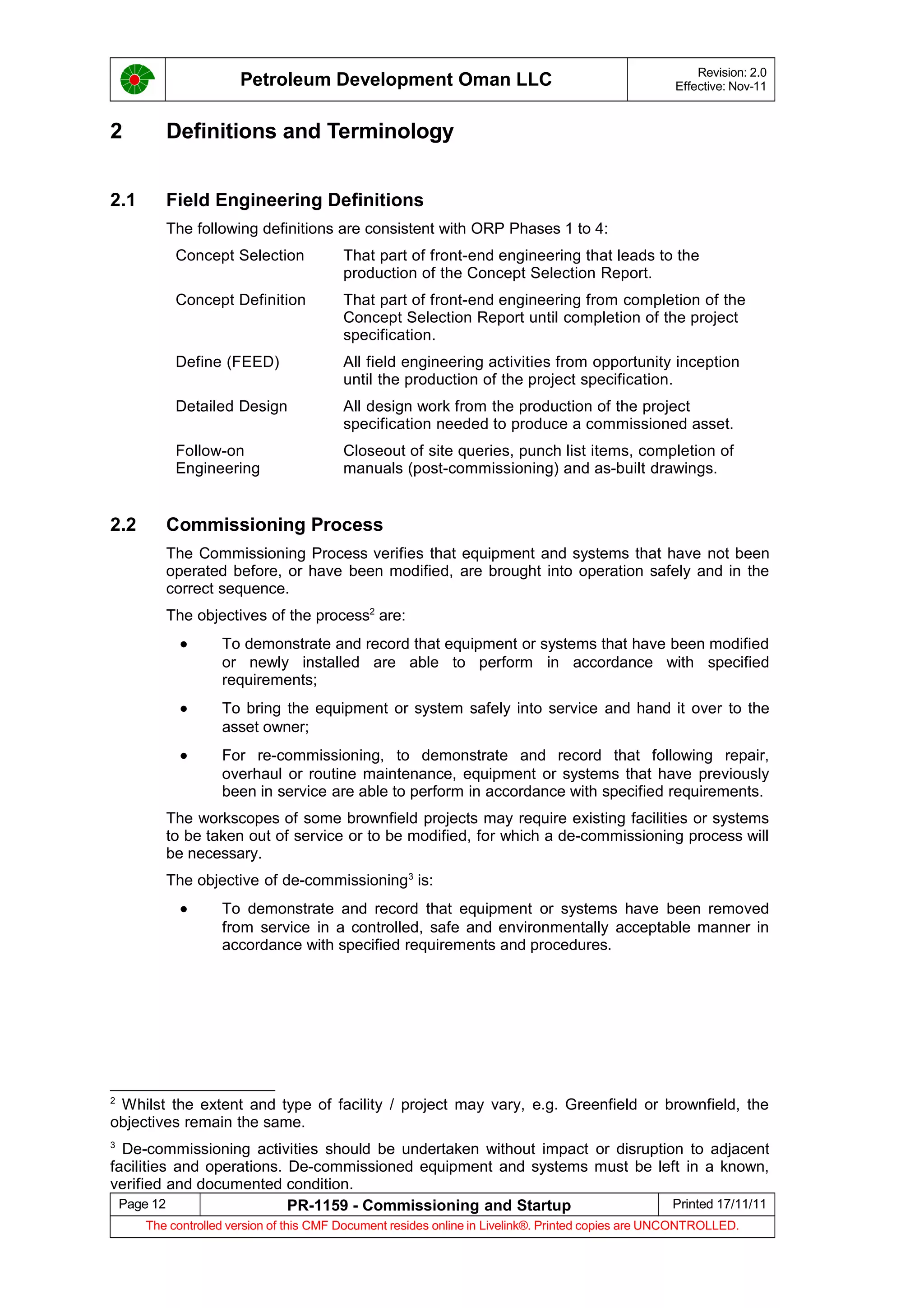 Petroleum Development Oman LLC Revision: 2.0
Effective: Nov-11
2 Definitions and Terminology
2.1 Field Engineering Definitions
The following definitions are consistent with ORP Phases 1 to 4:
Concept Selection That part of front-end engineering that leads to the
production of the Concept Selection Report.
Concept Definition That part of front-end engineering from completion of the
Concept Selection Report until completion of the project
specification.
Define (FEED) All field engineering activities from opportunity inception
until the production of the project specification.
Detailed Design All design work from the production of the project
specification needed to produce a commissioned asset.
Follow-on
Engineering
Closeout of site queries, punch list items, completion of
manuals (post-commissioning) and as-built drawings.
2.2 Commissioning Process
The Commissioning Process verifies that equipment and systems that have not been
operated before, or have been modified, are brought into operation safely and in the
correct sequence.
The objectives of the process2
are:
• To demonstrate and record that equipment or systems that have been modified
or newly installed are able to perform in accordance with specified
requirements;
• To bring the equipment or system safely into service and hand it over to the
asset owner;
• For re-commissioning, to demonstrate and record that following repair,
overhaul or routine maintenance, equipment or systems that have previously
been in service are able to perform in accordance with specified requirements.
The workscopes of some brownfield projects may require existing facilities or systems
to be taken out of service or to be modified, for which a de-commissioning process will
be necessary.
The objective of de-commissioning3
is:
• To demonstrate and record that equipment or systems have been removed
from service in a controlled, safe and environmentally acceptable manner in
accordance with specified requirements and procedures.
2
Whilst the extent and type of facility / project may vary, e.g. Greenfield or brownfield, the
objectives remain the same.
3
De-commissioning activities should be undertaken without impact or disruption to adjacent
facilities and operations. De-commissioned equipment and systems must be left in a known,
verified and documented condition.
Page 12 PR-1159 - Commissioning and Startup Printed 17/11/11
The controlled version of this CMF Document resides online in Livelink®. Printed copies are UNCONTROLLED.
 