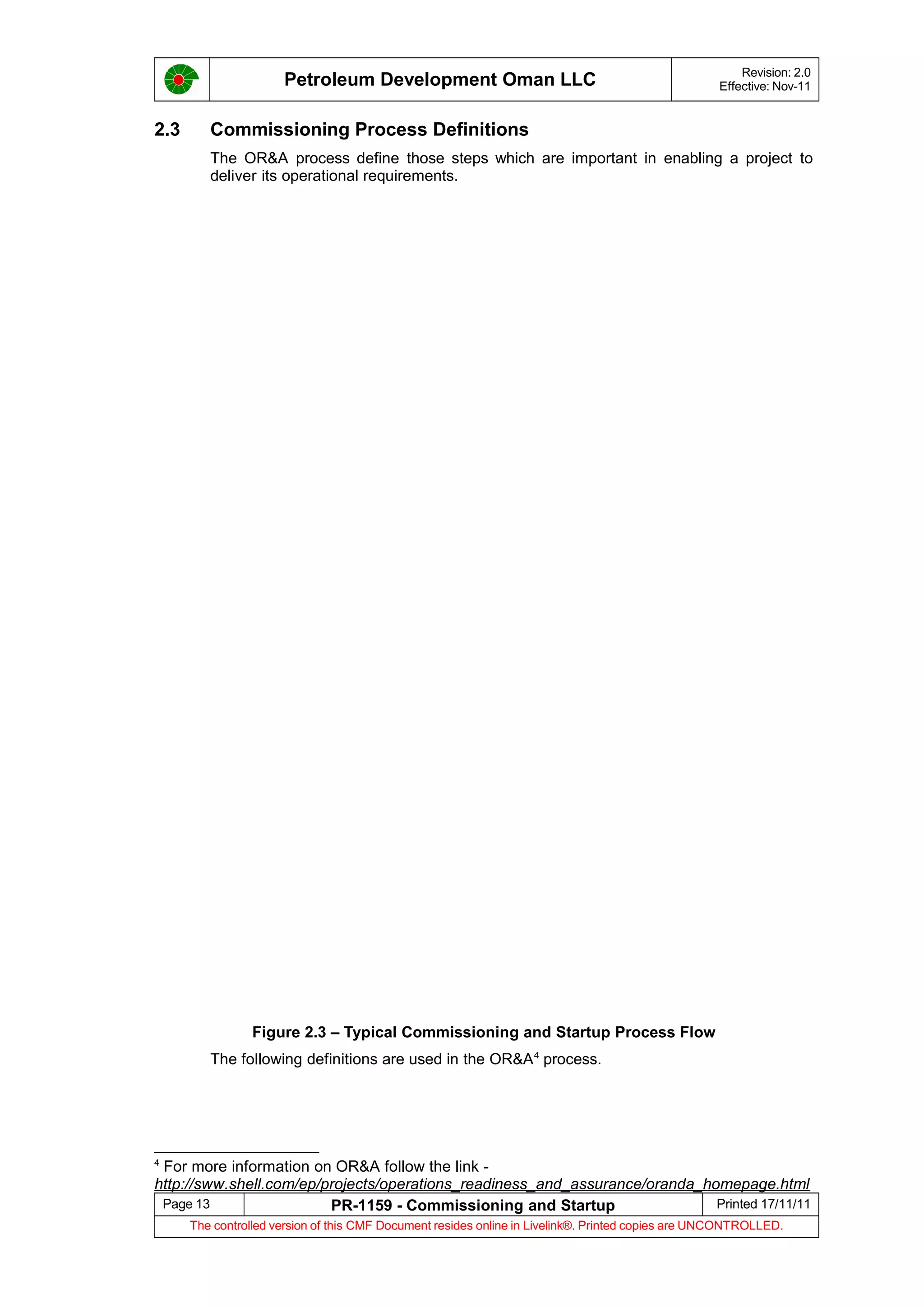 Petroleum Development Oman LLC Revision: 2.0
Effective: Nov-11
2.3 Commissioning Process Definitions
The OR&A process define those steps which are important in enabling a project to
deliver its operational requirements.
Figure 2.3 – Typical Commissioning and Startup Process Flow
The following definitions are used in the OR&A4
process.
4
For more information on OR&A follow the link -
http://sww.shell.com/ep/projects/operations_readiness_and_assurance/oranda_homepage.html
Page 13 PR-1159 - Commissioning and Startup Printed 17/11/11
The controlled version of this CMF Document resides online in Livelink®. Printed copies are UNCONTROLLED.
 