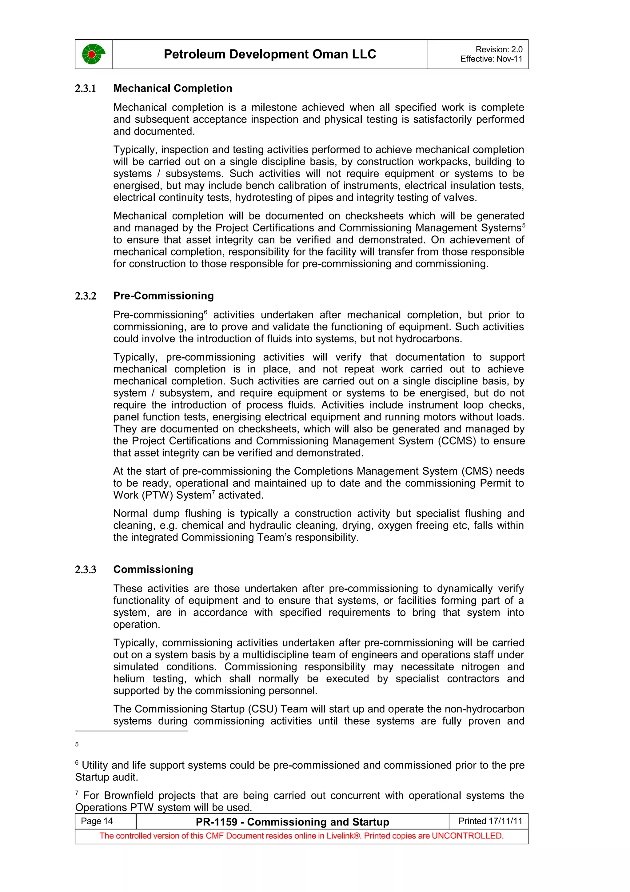 Petroleum Development Oman LLC Revision: 2.0
Effective: Nov-11
2.3.1 Mechanical Completion
Mechanical completion is a milestone achieved when all specified work is complete
and subsequent acceptance inspection and physical testing is satisfactorily performed
and documented.
Typically, inspection and testing activities performed to achieve mechanical completion
will be carried out on a single discipline basis, by construction workpacks, building to
systems / subsystems. Such activities will not require equipment or systems to be
energised, but may include bench calibration of instruments, electrical insulation tests,
electrical continuity tests, hydrotesting of pipes and integrity testing of valves.
Mechanical completion will be documented on checksheets which will be generated
and managed by the Project Certifications and Commissioning Management Systems5
to ensure that asset integrity can be verified and demonstrated. On achievement of
mechanical completion, responsibility for the facility will transfer from those responsible
for construction to those responsible for pre-commissioning and commissioning.
2.3.2 Pre-Commissioning
Pre-commissioning6
activities undertaken after mechanical completion, but prior to
commissioning, are to prove and validate the functioning of equipment. Such activities
could involve the introduction of fluids into systems, but not hydrocarbons.
Typically, pre-commissioning activities will verify that documentation to support
mechanical completion is in place, and not repeat work carried out to achieve
mechanical completion. Such activities are carried out on a single discipline basis, by
system / subsystem, and require equipment or systems to be energised, but do not
require the introduction of process fluids. Activities include instrument loop checks,
panel function tests, energising electrical equipment and running motors without loads.
They are documented on checksheets, which will also be generated and managed by
the Project Certifications and Commissioning Management System (CCMS) to ensure
that asset integrity can be verified and demonstrated.
At the start of pre-commissioning the Completions Management System (CMS) needs
to be ready, operational and maintained up to date and the commissioning Permit to
Work (PTW) System7
activated.
Normal dump flushing is typically a construction activity but specialist flushing and
cleaning, e.g. chemical and hydraulic cleaning, drying, oxygen freeing etc, falls within
the integrated Commissioning Team’s responsibility.
2.3.3 Commissioning
These activities are those undertaken after pre-commissioning to dynamically verify
functionality of equipment and to ensure that systems, or facilities forming part of a
system, are in accordance with specified requirements to bring that system into
operation.
Typically, commissioning activities undertaken after pre-commissioning will be carried
out on a system basis by a multidiscipline team of engineers and operations staff under
simulated conditions. Commissioning responsibility may necessitate nitrogen and
helium testing, which shall normally be executed by specialist contractors and
supported by the commissioning personnel.
The Commissioning Startup (CSU) Team will start up and operate the non-hydrocarbon
systems during commissioning activities until these systems are fully proven and
5
6
Utility and life support systems could be pre-commissioned and commissioned prior to the pre
Startup audit.
7
For Brownfield projects that are being carried out concurrent with operational systems the
Operations PTW system will be used.
Page 14 PR-1159 - Commissioning and Startup Printed 17/11/11
The controlled version of this CMF Document resides online in Livelink®. Printed copies are UNCONTROLLED.
 