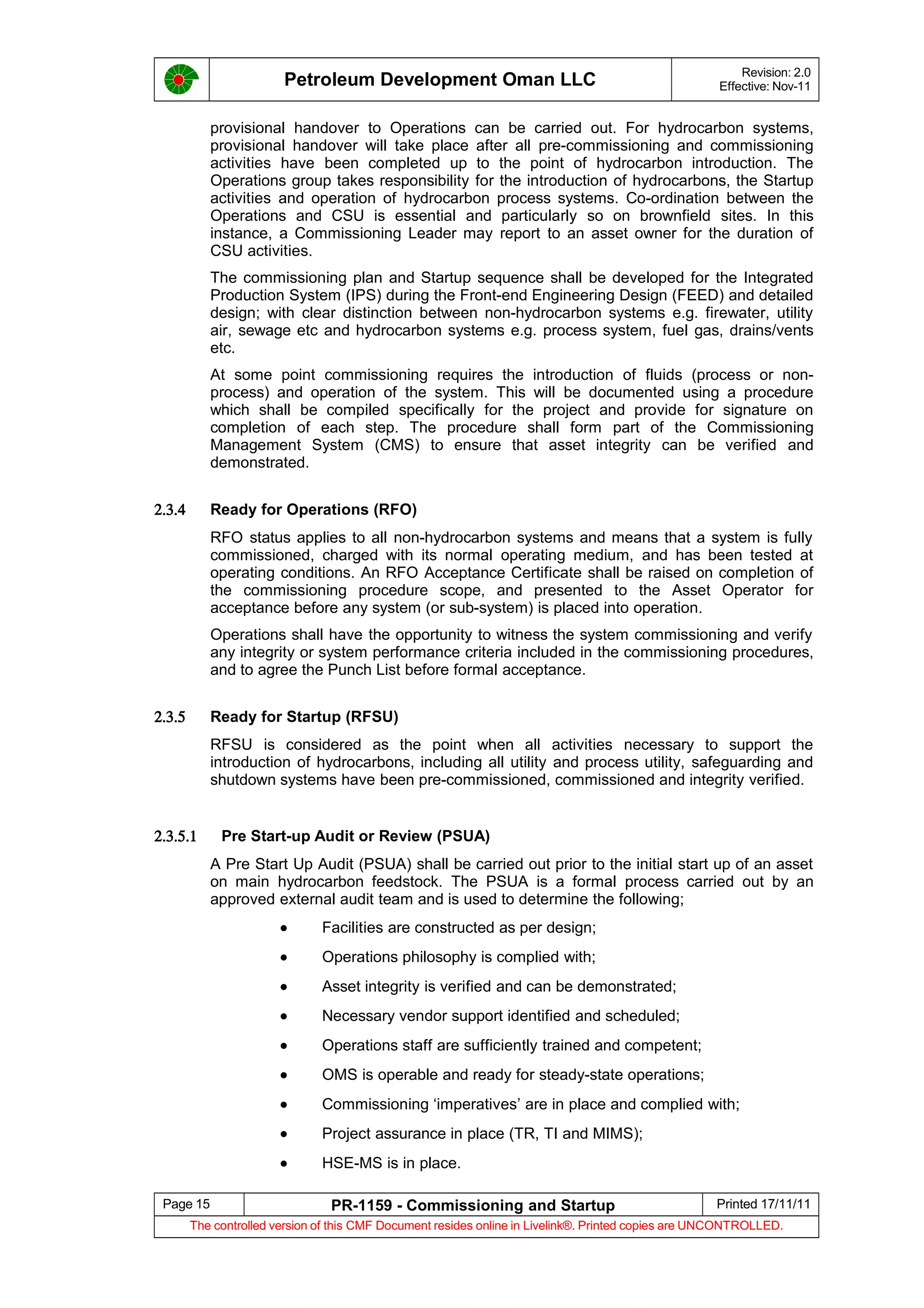 Petroleum Development Oman LLC Revision: 2.0
Effective: Nov-11
provisional handover to Operations can be carried out. For hydrocarbon systems,
provisional handover will take place after all pre-commissioning and commissioning
activities have been completed up to the point of hydrocarbon introduction. The
Operations group takes responsibility for the introduction of hydrocarbons, the Startup
activities and operation of hydrocarbon process systems. Co-ordination between the
Operations and CSU is essential and particularly so on brownfield sites. In this
instance, a Commissioning Leader may report to an asset owner for the duration of
CSU activities.
The commissioning plan and Startup sequence shall be developed for the Integrated
Production System (IPS) during the Front-end Engineering Design (FEED) and detailed
design; with clear distinction between non-hydrocarbon systems e.g. firewater, utility
air, sewage etc and hydrocarbon systems e.g. process system, fuel gas, drains/vents
etc.
At some point commissioning requires the introduction of fluids (process or non-
process) and operation of the system. This will be documented using a procedure
which shall be compiled specifically for the project and provide for signature on
completion of each step. The procedure shall form part of the Commissioning
Management System (CMS) to ensure that asset integrity can be verified and
demonstrated.
2.3.4 Ready for Operations (RFO)
RFO status applies to all non-hydrocarbon systems and means that a system is fully
commissioned, charged with its normal operating medium, and has been tested at
operating conditions. An RFO Acceptance Certificate shall be raised on completion of
the commissioning procedure scope, and presented to the Asset Operator for
acceptance before any system (or sub-system) is placed into operation.
Operations shall have the opportunity to witness the system commissioning and verify
any integrity or system performance criteria included in the commissioning procedures,
and to agree the Punch List before formal acceptance.
2.3.5 Ready for Startup (RFSU)
RFSU is considered as the point when all activities necessary to support the
introduction of hydrocarbons, including all utility and process utility, safeguarding and
shutdown systems have been pre-commissioned, commissioned and integrity verified.
2.3.5.1 Pre Start-up Audit or Review (PSUA)
A Pre Start Up Audit (PSUA) shall be carried out prior to the initial start up of an asset
on main hydrocarbon feedstock. The PSUA is a formal process carried out by an
approved external audit team and is used to determine the following;
• Facilities are constructed as per design;
• Operations philosophy is complied with;
• Asset integrity is verified and can be demonstrated;
• Necessary vendor support identified and scheduled;
• Operations staff are sufficiently trained and competent;
• OMS is operable and ready for steady-state operations;
• Commissioning ‘imperatives’ are in place and complied with;
• Project assurance in place (TR, TI and MIMS);
• HSE-MS is in place.
Page 15 PR-1159 - Commissioning and Startup Printed 17/11/11
The controlled version of this CMF Document resides online in Livelink®. Printed copies are UNCONTROLLED.
 