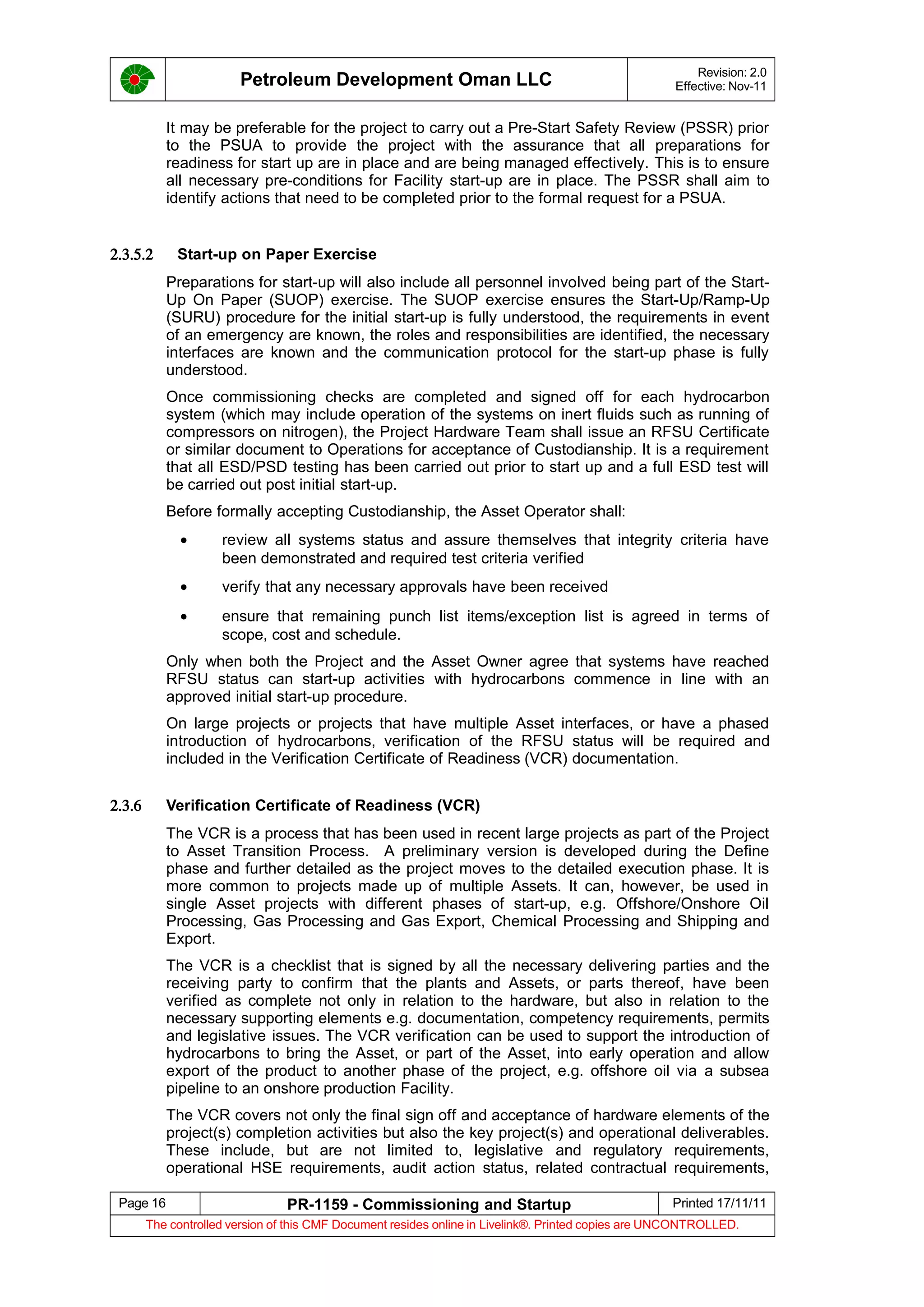 Petroleum Development Oman LLC Revision: 2.0
Effective: Nov-11
It may be preferable for the project to carry out a Pre-Start Safety Review (PSSR) prior
to the PSUA to provide the project with the assurance that all preparations for
readiness for start up are in place and are being managed effectively. This is to ensure
all necessary pre-conditions for Facility start-up are in place. The PSSR shall aim to
identify actions that need to be completed prior to the formal request for a PSUA.
2.3.5.2 Start-up on Paper Exercise
Preparations for start-up will also include all personnel involved being part of the Start-
Up On Paper (SUOP) exercise. The SUOP exercise ensures the Start-Up/Ramp-Up
(SURU) procedure for the initial start-up is fully understood, the requirements in event
of an emergency are known, the roles and responsibilities are identified, the necessary
interfaces are known and the communication protocol for the start-up phase is fully
understood.
Once commissioning checks are completed and signed off for each hydrocarbon
system (which may include operation of the systems on inert fluids such as running of
compressors on nitrogen), the Project Hardware Team shall issue an RFSU Certificate
or similar document to Operations for acceptance of Custodianship. It is a requirement
that all ESD/PSD testing has been carried out prior to start up and a full ESD test will
be carried out post initial start-up.
Before formally accepting Custodianship, the Asset Operator shall:
• review all systems status and assure themselves that integrity criteria have
been demonstrated and required test criteria verified
• verify that any necessary approvals have been received
• ensure that remaining punch list items/exception list is agreed in terms of
scope, cost and schedule.
Only when both the Project and the Asset Owner agree that systems have reached
RFSU status can start-up activities with hydrocarbons commence in line with an
approved initial start-up procedure.
On large projects or projects that have multiple Asset interfaces, or have a phased
introduction of hydrocarbons, verification of the RFSU status will be required and
included in the Verification Certificate of Readiness (VCR) documentation.
2.3.6 Verification Certificate of Readiness (VCR)
The VCR is a process that has been used in recent large projects as part of the Project
to Asset Transition Process. A preliminary version is developed during the Define
phase and further detailed as the project moves to the detailed execution phase. It is
more common to projects made up of multiple Assets. It can, however, be used in
single Asset projects with different phases of start-up, e.g. Offshore/Onshore Oil
Processing, Gas Processing and Gas Export, Chemical Processing and Shipping and
Export.
The VCR is a checklist that is signed by all the necessary delivering parties and the
receiving party to confirm that the plants and Assets, or parts thereof, have been
verified as complete not only in relation to the hardware, but also in relation to the
necessary supporting elements e.g. documentation, competency requirements, permits
and legislative issues. The VCR verification can be used to support the introduction of
hydrocarbons to bring the Asset, or part of the Asset, into early operation and allow
export of the product to another phase of the project, e.g. offshore oil via a subsea
pipeline to an onshore production Facility.
The VCR covers not only the final sign off and acceptance of hardware elements of the
project(s) completion activities but also the key project(s) and operational deliverables.
These include, but are not limited to, legislative and regulatory requirements,
operational HSE requirements, audit action status, related contractual requirements,
Page 16 PR-1159 - Commissioning and Startup Printed 17/11/11
The controlled version of this CMF Document resides online in Livelink®. Printed copies are UNCONTROLLED.
 