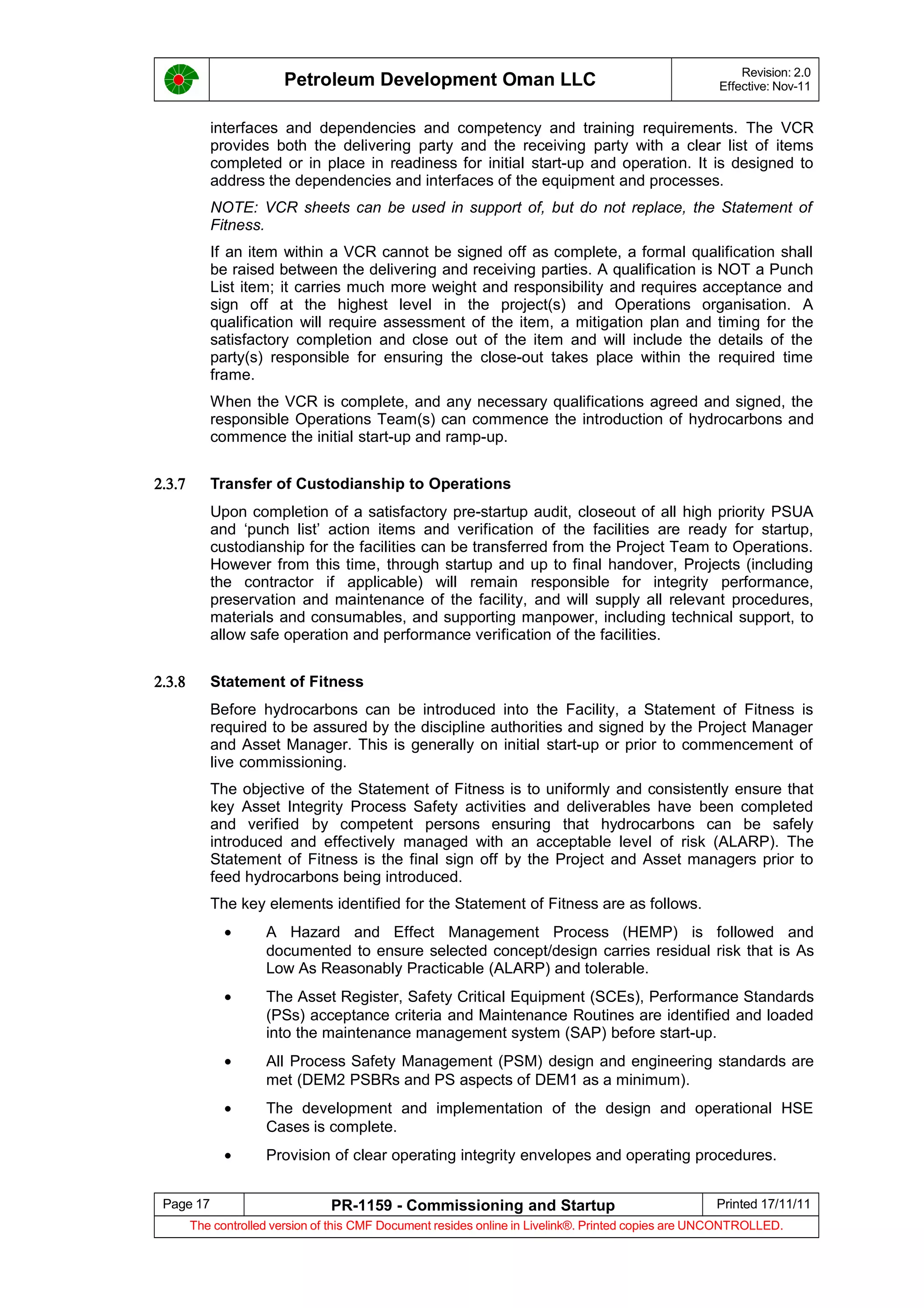 Petroleum Development Oman LLC Revision: 2.0
Effective: Nov-11
interfaces and dependencies and competency and training requirements. The VCR
provides both the delivering party and the receiving party with a clear list of items
completed or in place in readiness for initial start-up and operation. It is designed to
address the dependencies and interfaces of the equipment and processes.
NOTE: VCR sheets can be used in support of, but do not replace, the Statement of
Fitness.
If an item within a VCR cannot be signed off as complete, a formal qualification shall
be raised between the delivering and receiving parties. A qualification is NOT a Punch
List item; it carries much more weight and responsibility and requires acceptance and
sign off at the highest level in the project(s) and Operations organisation. A
qualification will require assessment of the item, a mitigation plan and timing for the
satisfactory completion and close out of the item and will include the details of the
party(s) responsible for ensuring the close-out takes place within the required time
frame.
When the VCR is complete, and any necessary qualifications agreed and signed, the
responsible Operations Team(s) can commence the introduction of hydrocarbons and
commence the initial start-up and ramp-up.
2.3.7 Transfer of Custodianship to Operations
Upon completion of a satisfactory pre-startup audit, closeout of all high priority PSUA
and ‘punch list’ action items and verification of the facilities are ready for startup,
custodianship for the facilities can be transferred from the Project Team to Operations.
However from this time, through startup and up to final handover, Projects (including
the contractor if applicable) will remain responsible for integrity performance,
preservation and maintenance of the facility, and will supply all relevant procedures,
materials and consumables, and supporting manpower, including technical support, to
allow safe operation and performance verification of the facilities.
2.3.8 Statement of Fitness
Before hydrocarbons can be introduced into the Facility, a Statement of Fitness is
required to be assured by the discipline authorities and signed by the Project Manager
and Asset Manager. This is generally on initial start-up or prior to commencement of
live commissioning.
The objective of the Statement of Fitness is to uniformly and consistently ensure that
key Asset Integrity Process Safety activities and deliverables have been completed
and verified by competent persons ensuring that hydrocarbons can be safely
introduced and effectively managed with an acceptable level of risk (ALARP). The
Statement of Fitness is the final sign off by the Project and Asset managers prior to
feed hydrocarbons being introduced.
The key elements identified for the Statement of Fitness are as follows.
• A Hazard and Effect Management Process (HEMP) is followed and
documented to ensure selected concept/design carries residual risk that is As
Low As Reasonably Practicable (ALARP) and tolerable.
• The Asset Register, Safety Critical Equipment (SCEs), Performance Standards
(PSs) acceptance criteria and Maintenance Routines are identified and loaded
into the maintenance management system (SAP) before start-up.
• All Process Safety Management (PSM) design and engineering standards are
met (DEM2 PSBRs and PS aspects of DEM1 as a minimum).
• The development and implementation of the design and operational HSE
Cases is complete.
• Provision of clear operating integrity envelopes and operating procedures.
Page 17 PR-1159 - Commissioning and Startup Printed 17/11/11
The controlled version of this CMF Document resides online in Livelink®. Printed copies are UNCONTROLLED.
 
