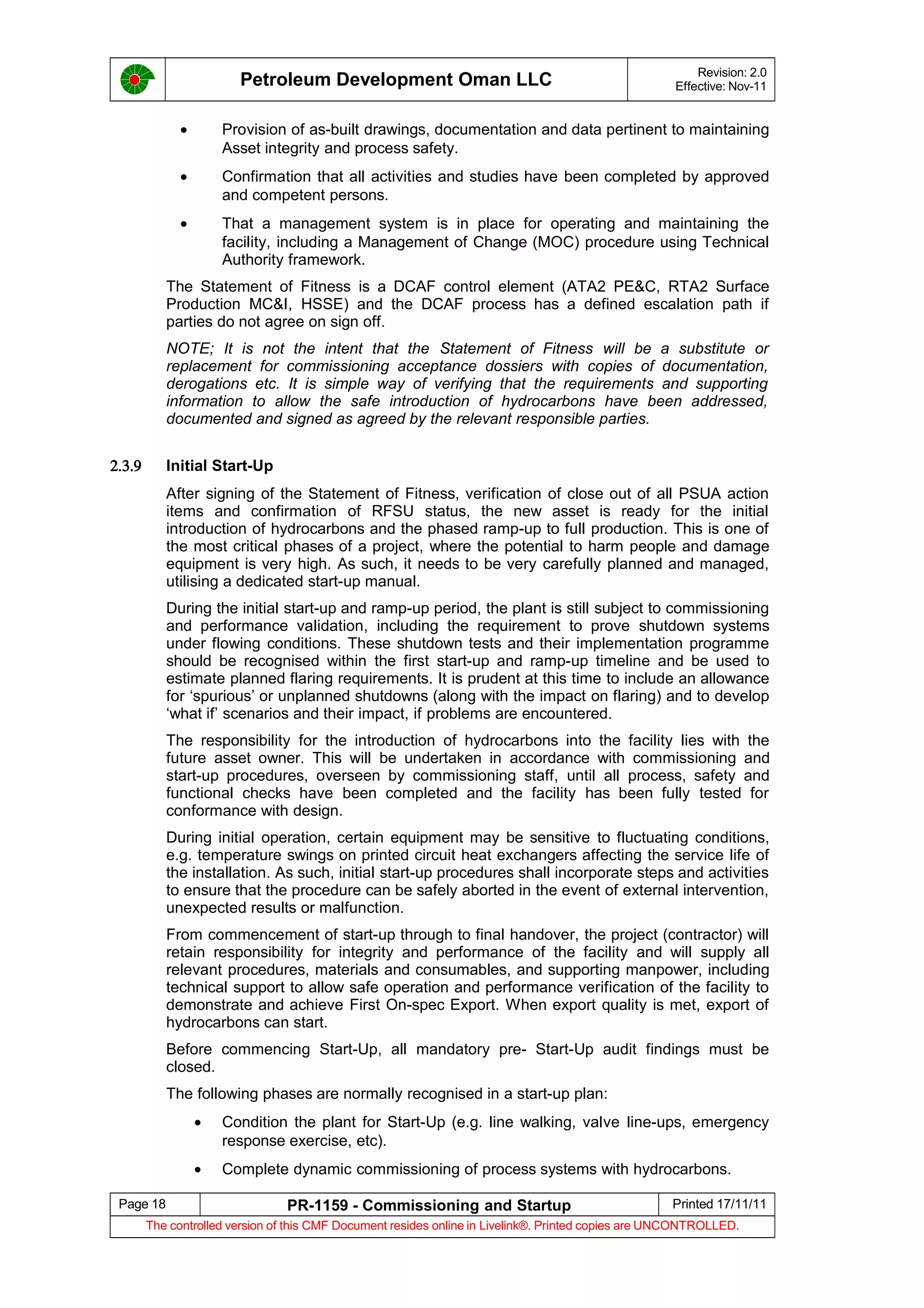 Petroleum Development Oman LLC Revision: 2.0
Effective: Nov-11
• Provision of as-built drawings, documentation and data pertinent to maintaining
Asset integrity and process safety.
• Confirmation that all activities and studies have been completed by approved
and competent persons.
• That a management system is in place for operating and maintaining the
facility, including a Management of Change (MOC) procedure using Technical
Authority framework.
The Statement of Fitness is a DCAF control element (ATA2 PE&C, RTA2 Surface
Production MC&I, HSSE) and the DCAF process has a defined escalation path if
parties do not agree on sign off.
NOTE; It is not the intent that the Statement of Fitness will be a substitute or
replacement for commissioning acceptance dossiers with copies of documentation,
derogations etc. It is simple way of verifying that the requirements and supporting
information to allow the safe introduction of hydrocarbons have been addressed,
documented and signed as agreed by the relevant responsible parties.
2.3.9 Initial Start-Up
After signing of the Statement of Fitness, verification of close out of all PSUA action
items and confirmation of RFSU status, the new asset is ready for the initial
introduction of hydrocarbons and the phased ramp-up to full production. This is one of
the most critical phases of a project, where the potential to harm people and damage
equipment is very high. As such, it needs to be very carefully planned and managed,
utilising a dedicated start-up manual.
During the initial start-up and ramp-up period, the plant is still subject to commissioning
and performance validation, including the requirement to prove shutdown systems
under flowing conditions. These shutdown tests and their implementation programme
should be recognised within the first start-up and ramp-up timeline and be used to
estimate planned flaring requirements. It is prudent at this time to include an allowance
for ‘spurious’ or unplanned shutdowns (along with the impact on flaring) and to develop
‘what if’ scenarios and their impact, if problems are encountered.
The responsibility for the introduction of hydrocarbons into the facility lies with the
future asset owner. This will be undertaken in accordance with commissioning and
start-up procedures, overseen by commissioning staff, until all process, safety and
functional checks have been completed and the facility has been fully tested for
conformance with design.
During initial operation, certain equipment may be sensitive to fluctuating conditions,
e.g. temperature swings on printed circuit heat exchangers affecting the service life of
the installation. As such, initial start-up procedures shall incorporate steps and activities
to ensure that the procedure can be safely aborted in the event of external intervention,
unexpected results or malfunction.
From commencement of start-up through to final handover, the project (contractor) will
retain responsibility for integrity and performance of the facility and will supply all
relevant procedures, materials and consumables, and supporting manpower, including
technical support to allow safe operation and performance verification of the facility to
demonstrate and achieve First On-spec Export. When export quality is met, export of
hydrocarbons can start.
Before commencing Start-Up, all mandatory pre- Start-Up audit findings must be
closed.
The following phases are normally recognised in a start-up plan:
• Condition the plant for Start-Up (e.g. line walking, valve line-ups, emergency
response exercise, etc).
• Complete dynamic commissioning of process systems with hydrocarbons.
Page 18 PR-1159 - Commissioning and Startup Printed 17/11/11
The controlled version of this CMF Document resides online in Livelink®. Printed copies are UNCONTROLLED.
 