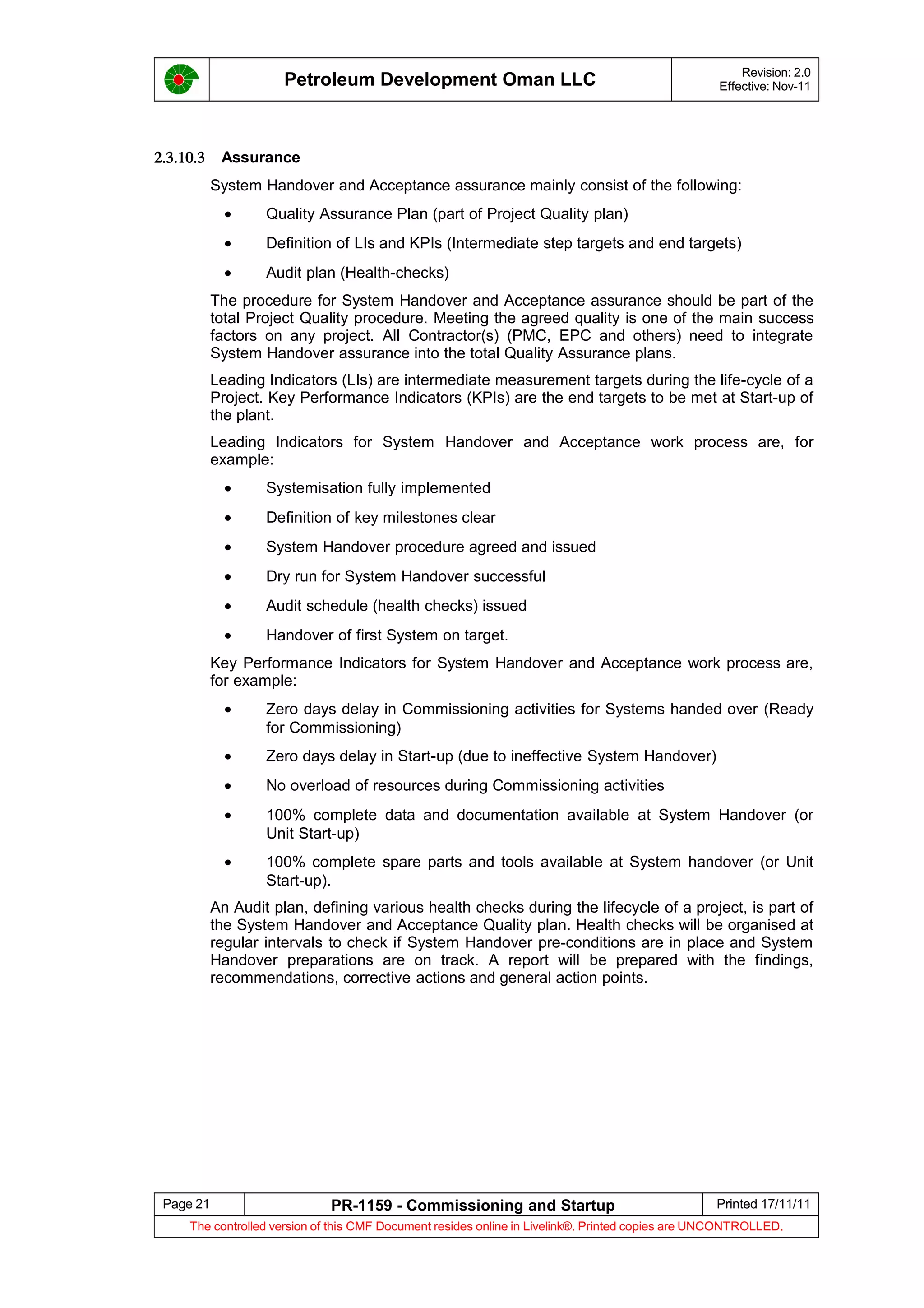 Petroleum Development Oman LLC Revision: 2.0
Effective: Nov-11
2.3.10.3 Assurance
System Handover and Acceptance assurance mainly consist of the following:
• Quality Assurance Plan (part of Project Quality plan)
• Definition of LIs and KPIs (Intermediate step targets and end targets)
• Audit plan (Health-checks)
The procedure for System Handover and Acceptance assurance should be part of the
total Project Quality procedure. Meeting the agreed quality is one of the main success
factors on any project. All Contractor(s) (PMC, EPC and others) need to integrate
System Handover assurance into the total Quality Assurance plans.
Leading Indicators (LIs) are intermediate measurement targets during the life-cycle of a
Project. Key Performance Indicators (KPIs) are the end targets to be met at Start-up of
the plant.
Leading Indicators for System Handover and Acceptance work process are, for
example:
• Systemisation fully implemented
• Definition of key milestones clear
• System Handover procedure agreed and issued
• Dry run for System Handover successful
• Audit schedule (health checks) issued
• Handover of first System on target.
Key Performance Indicators for System Handover and Acceptance work process are,
for example:
• Zero days delay in Commissioning activities for Systems handed over (Ready
for Commissioning)
• Zero days delay in Start-up (due to ineffective System Handover)
• No overload of resources during Commissioning activities
• 100% complete data and documentation available at System Handover (or
Unit Start-up)
• 100% complete spare parts and tools available at System handover (or Unit
Start-up).
An Audit plan, defining various health checks during the lifecycle of a project, is part of
the System Handover and Acceptance Quality plan. Health checks will be organised at
regular intervals to check if System Handover pre-conditions are in place and System
Handover preparations are on track. A report will be prepared with the findings,
recommendations, corrective actions and general action points.
Page 21 PR-1159 - Commissioning and Startup Printed 17/11/11
The controlled version of this CMF Document resides online in Livelink®. Printed copies are UNCONTROLLED.
 