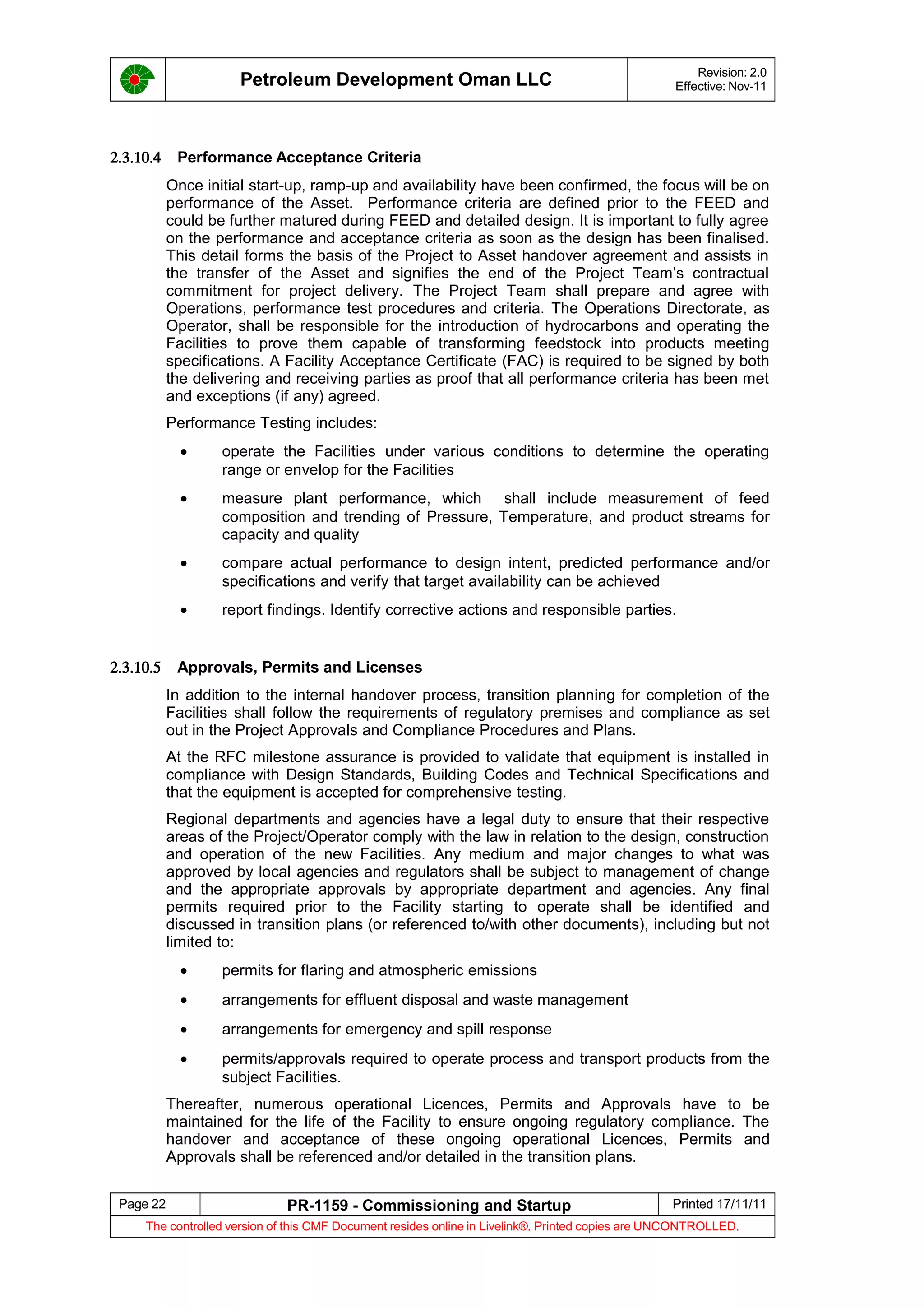 Petroleum Development Oman LLC Revision: 2.0
Effective: Nov-11
2.3.10.4 Performance Acceptance Criteria
Once initial start-up, ramp-up and availability have been confirmed, the focus will be on
performance of the Asset. Performance criteria are defined prior to the FEED and
could be further matured during FEED and detailed design. It is important to fully agree
on the performance and acceptance criteria as soon as the design has been finalised.
This detail forms the basis of the Project to Asset handover agreement and assists in
the transfer of the Asset and signifies the end of the Project Team’s contractual
commitment for project delivery. The Project Team shall prepare and agree with
Operations, performance test procedures and criteria. The Operations Directorate, as
Operator, shall be responsible for the introduction of hydrocarbons and operating the
Facilities to prove them capable of transforming feedstock into products meeting
specifications. A Facility Acceptance Certificate (FAC) is required to be signed by both
the delivering and receiving parties as proof that all performance criteria has been met
and exceptions (if any) agreed.
Performance Testing includes:
• operate the Facilities under various conditions to determine the operating
range or envelop for the Facilities
• measure plant performance, which shall include measurement of feed
composition and trending of Pressure, Temperature, and product streams for
capacity and quality
• compare actual performance to design intent, predicted performance and/or
specifications and verify that target availability can be achieved
• report findings. Identify corrective actions and responsible parties.
2.3.10.5 Approvals, Permits and Licenses
In addition to the internal handover process, transition planning for completion of the
Facilities shall follow the requirements of regulatory premises and compliance as set
out in the Project Approvals and Compliance Procedures and Plans.
At the RFC milestone assurance is provided to validate that equipment is installed in
compliance with Design Standards, Building Codes and Technical Specifications and
that the equipment is accepted for comprehensive testing.
Regional departments and agencies have a legal duty to ensure that their respective
areas of the Project/Operator comply with the law in relation to the design, construction
and operation of the new Facilities. Any medium and major changes to what was
approved by local agencies and regulators shall be subject to management of change
and the appropriate approvals by appropriate department and agencies. Any final
permits required prior to the Facility starting to operate shall be identified and
discussed in transition plans (or referenced to/with other documents), including but not
limited to:
• permits for flaring and atmospheric emissions
• arrangements for effluent disposal and waste management
• arrangements for emergency and spill response
• permits/approvals required to operate process and transport products from the
subject Facilities.
Thereafter, numerous operational Licences, Permits and Approvals have to be
maintained for the life of the Facility to ensure ongoing regulatory compliance. The
handover and acceptance of these ongoing operational Licences, Permits and
Approvals shall be referenced and/or detailed in the transition plans.
Page 22 PR-1159 - Commissioning and Startup Printed 17/11/11
The controlled version of this CMF Document resides online in Livelink®. Printed copies are UNCONTROLLED.
 