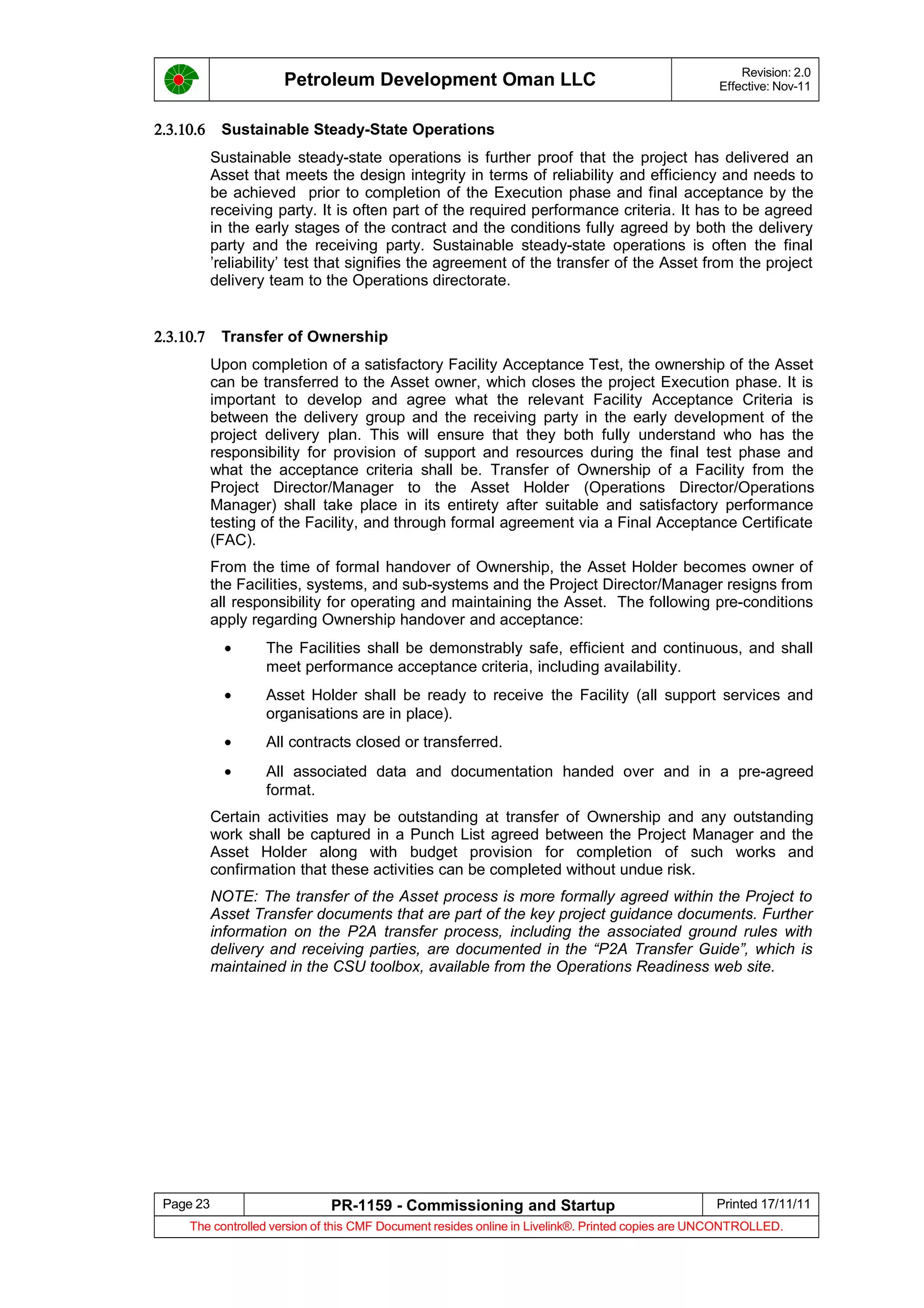 Petroleum Development Oman LLC Revision: 2.0
Effective: Nov-11
2.3.10.6 Sustainable Steady-State Operations
Sustainable steady-state operations is further proof that the project has delivered an
Asset that meets the design integrity in terms of reliability and efficiency and needs to
be achieved prior to completion of the Execution phase and final acceptance by the
receiving party. It is often part of the required performance criteria. It has to be agreed
in the early stages of the contract and the conditions fully agreed by both the delivery
party and the receiving party. Sustainable steady-state operations is often the final
’reliability’ test that signifies the agreement of the transfer of the Asset from the project
delivery team to the Operations directorate.
2.3.10.7 Transfer of Ownership
Upon completion of a satisfactory Facility Acceptance Test, the ownership of the Asset
can be transferred to the Asset owner, which closes the project Execution phase. It is
important to develop and agree what the relevant Facility Acceptance Criteria is
between the delivery group and the receiving party in the early development of the
project delivery plan. This will ensure that they both fully understand who has the
responsibility for provision of support and resources during the final test phase and
what the acceptance criteria shall be. Transfer of Ownership of a Facility from the
Project Director/Manager to the Asset Holder (Operations Director/Operations
Manager) shall take place in its entirety after suitable and satisfactory performance
testing of the Facility, and through formal agreement via a Final Acceptance Certificate
(FAC).
From the time of formal handover of Ownership, the Asset Holder becomes owner of
the Facilities, systems, and sub-systems and the Project Director/Manager resigns from
all responsibility for operating and maintaining the Asset. The following pre-conditions
apply regarding Ownership handover and acceptance:
• The Facilities shall be demonstrably safe, efficient and continuous, and shall
meet performance acceptance criteria, including availability.
• Asset Holder shall be ready to receive the Facility (all support services and
organisations are in place).
• All contracts closed or transferred.
• All associated data and documentation handed over and in a pre-agreed
format.
Certain activities may be outstanding at transfer of Ownership and any outstanding
work shall be captured in a Punch List agreed between the Project Manager and the
Asset Holder along with budget provision for completion of such works and
confirmation that these activities can be completed without undue risk.
NOTE: The transfer of the Asset process is more formally agreed within the Project to
Asset Transfer documents that are part of the key project guidance documents. Further
information on the P2A transfer process, including the associated ground rules with
delivery and receiving parties, are documented in the “P2A Transfer Guide”, which is
maintained in the CSU toolbox, available from the Operations Readiness web site.
Page 23 PR-1159 - Commissioning and Startup Printed 17/11/11
The controlled version of this CMF Document resides online in Livelink®. Printed copies are UNCONTROLLED.
 