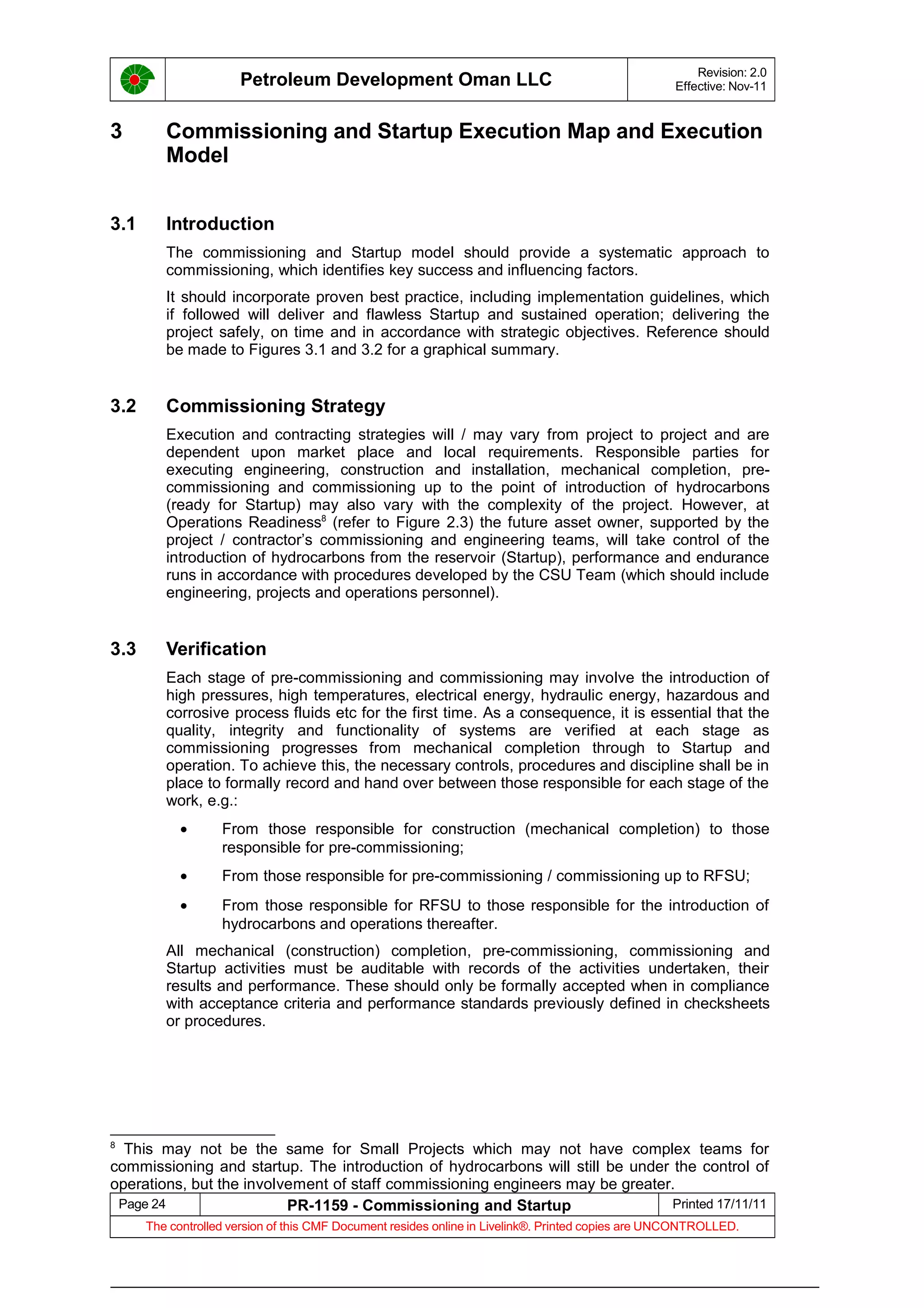 Petroleum Development Oman LLC Revision: 2.0
Effective: Nov-11
3 Commissioning and Startup Execution Map and Execution
Model
3.1 Introduction
The commissioning and Startup model should provide a systematic approach to
commissioning, which identifies key success and influencing factors.
It should incorporate proven best practice, including implementation guidelines, which
if followed will deliver and flawless Startup and sustained operation; delivering the
project safely, on time and in accordance with strategic objectives. Reference should
be made to Figures 3.1 and 3.2 for a graphical summary.
3.2 Commissioning Strategy
Execution and contracting strategies will / may vary from project to project and are
dependent upon market place and local requirements. Responsible parties for
executing engineering, construction and installation, mechanical completion, pre-
commissioning and commissioning up to the point of introduction of hydrocarbons
(ready for Startup) may also vary with the complexity of the project. However, at
Operations Readiness8
(refer to Figure 2.3) the future asset owner, supported by the
project / contractor’s commissioning and engineering teams, will take control of the
introduction of hydrocarbons from the reservoir (Startup), performance and endurance
runs in accordance with procedures developed by the CSU Team (which should include
engineering, projects and operations personnel).
3.3 Verification
Each stage of pre-commissioning and commissioning may involve the introduction of
high pressures, high temperatures, electrical energy, hydraulic energy, hazardous and
corrosive process fluids etc for the first time. As a consequence, it is essential that the
quality, integrity and functionality of systems are verified at each stage as
commissioning progresses from mechanical completion through to Startup and
operation. To achieve this, the necessary controls, procedures and discipline shall be in
place to formally record and hand over between those responsible for each stage of the
work, e.g.:
• From those responsible for construction (mechanical completion) to those
responsible for pre-commissioning;
• From those responsible for pre-commissioning / commissioning up to RFSU;
• From those responsible for RFSU to those responsible for the introduction of
hydrocarbons and operations thereafter.
All mechanical (construction) completion, pre-commissioning, commissioning and
Startup activities must be auditable with records of the activities undertaken, their
results and performance. These should only be formally accepted when in compliance
with acceptance criteria and performance standards previously defined in checksheets
or procedures.
8
This may not be the same for Small Projects which may not have complex teams for
commissioning and startup. The introduction of hydrocarbons will still be under the control of
operations, but the involvement of staff commissioning engineers may be greater.
Page 24 PR-1159 - Commissioning and Startup Printed 17/11/11
The controlled version of this CMF Document resides online in Livelink®. Printed copies are UNCONTROLLED.
 