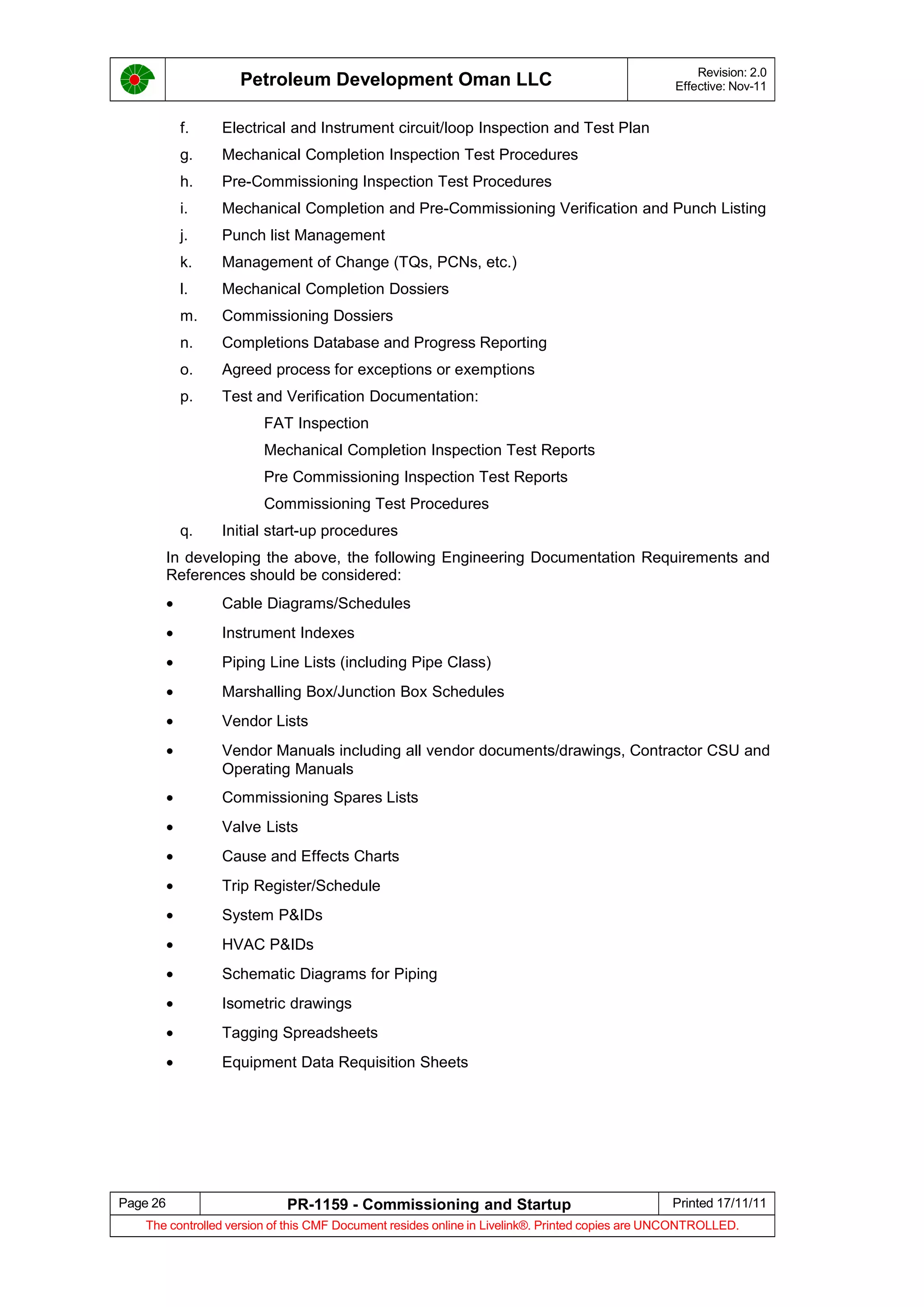 Petroleum Development Oman LLC Revision: 2.0
Effective: Nov-11
f. Electrical and Instrument circuit/loop Inspection and Test Plan
g. Mechanical Completion Inspection Test Procedures
h. Pre-Commissioning Inspection Test Procedures
i. Mechanical Completion and Pre-Commissioning Verification and Punch Listing
j. Punch list Management
k. Management of Change (TQs, PCNs, etc.)
l. Mechanical Completion Dossiers
m. Commissioning Dossiers
n. Completions Database and Progress Reporting
o. Agreed process for exceptions or exemptions
p. Test and Verification Documentation:
FAT Inspection
Mechanical Completion Inspection Test Reports
Pre Commissioning Inspection Test Reports
Commissioning Test Procedures
q. Initial start-up procedures
In developing the above, the following Engineering Documentation Requirements and
References should be considered:
• Cable Diagrams/Schedules
• Instrument Indexes
• Piping Line Lists (including Pipe Class)
• Marshalling Box/Junction Box Schedules
• Vendor Lists
• Vendor Manuals including all vendor documents/drawings, Contractor CSU and
Operating Manuals
• Commissioning Spares Lists
• Valve Lists
• Cause and Effects Charts
• Trip Register/Schedule
• System P&IDs
• HVAC P&IDs
• Schematic Diagrams for Piping
• Isometric drawings
• Tagging Spreadsheets
• Equipment Data Requisition Sheets
Page 26 PR-1159 - Commissioning and Startup Printed 17/11/11
The controlled version of this CMF Document resides online in Livelink®. Printed copies are UNCONTROLLED.
 
