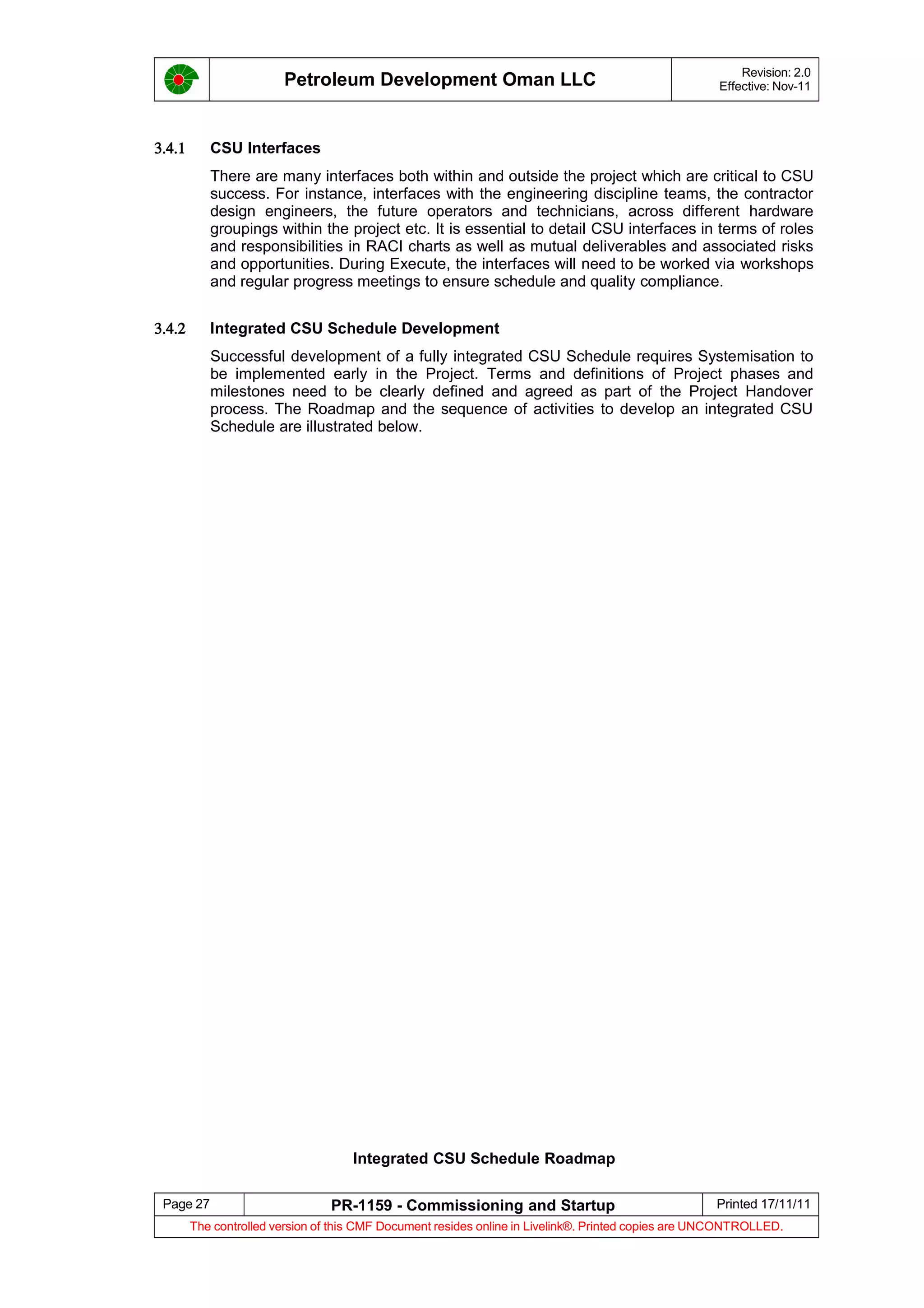 Petroleum Development Oman LLC Revision: 2.0
Effective: Nov-11
3.4.1 CSU Interfaces
There are many interfaces both within and outside the project which are critical to CSU
success. For instance, interfaces with the engineering discipline teams, the contractor
design engineers, the future operators and technicians, across different hardware
groupings within the project etc. It is essential to detail CSU interfaces in terms of roles
and responsibilities in RACI charts as well as mutual deliverables and associated risks
and opportunities. During Execute, the interfaces will need to be worked via workshops
and regular progress meetings to ensure schedule and quality compliance.
3.4.2 Integrated CSU Schedule Development
Successful development of a fully integrated CSU Schedule requires Systemisation to
be implemented early in the Project. Terms and definitions of Project phases and
milestones need to be clearly defined and agreed as part of the Project Handover
process. The Roadmap and the sequence of activities to develop an integrated CSU
Schedule are illustrated below.
Integrated CSU Schedule Roadmap
Page 27 PR-1159 - Commissioning and Startup Printed 17/11/11
The controlled version of this CMF Document resides online in Livelink®. Printed copies are UNCONTROLLED.
 
