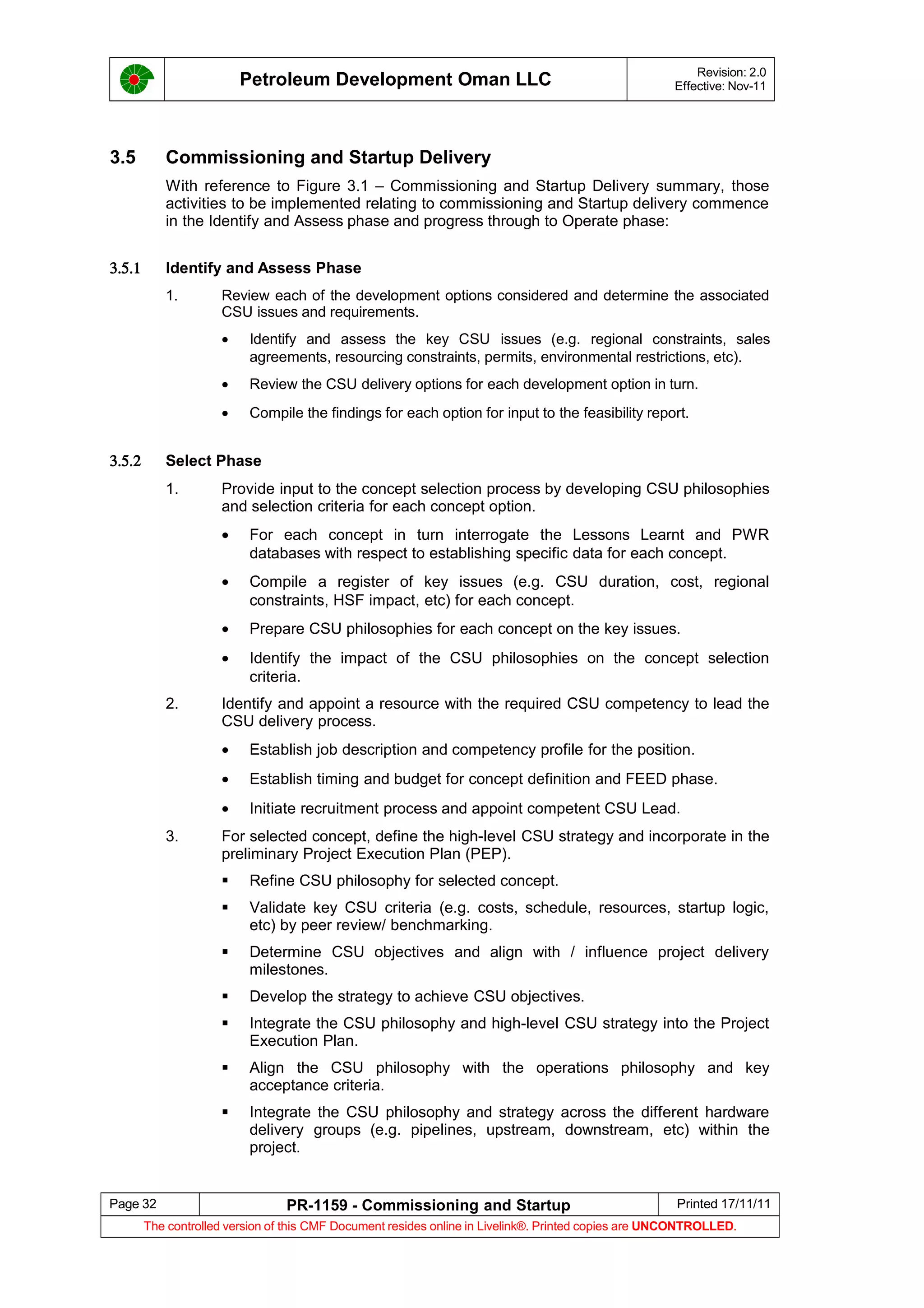 Petroleum Development Oman LLC Revision: 2.0
Effective: Nov-11
3.5 Commissioning and Startup Delivery
With reference to Figure 3.1 – Commissioning and Startup Delivery summary, those
activities to be implemented relating to commissioning and Startup delivery commence
in the Identify and Assess phase and progress through to Operate phase:
3.5.1 Identify and Assess Phase
1. Review each of the development options considered and determine the associated
CSU issues and requirements.
• Identify and assess the key CSU issues (e.g. regional constraints, sales
agreements, resourcing constraints, permits, environmental restrictions, etc).
• Review the CSU delivery options for each development option in turn.
• Compile the findings for each option for input to the feasibility report.
3.5.2 Select Phase
1. Provide input to the concept selection process by developing CSU philosophies
and selection criteria for each concept option.
• For each concept in turn interrogate the Lessons Learnt and PWR
databases with respect to establishing specific data for each concept.
• Compile a register of key issues (e.g. CSU duration, cost, regional
constraints, HSF impact, etc) for each concept.
• Prepare CSU philosophies for each concept on the key issues.
• Identify the impact of the CSU philosophies on the concept selection
criteria.
2. Identify and appoint a resource with the required CSU competency to lead the
CSU delivery process.
• Establish job description and competency profile for the position.
• Establish timing and budget for concept definition and FEED phase.
• Initiate recruitment process and appoint competent CSU Lead.
3. For selected concept, define the high-level CSU strategy and incorporate in the
preliminary Project Execution Plan (PEP).
 Refine CSU philosophy for selected concept.
 Validate key CSU criteria (e.g. costs, schedule, resources, startup logic,
etc) by peer review/ benchmarking.
 Determine CSU objectives and align with / influence project delivery
milestones.
 Develop the strategy to achieve CSU objectives.
 Integrate the CSU philosophy and high-level CSU strategy into the Project
Execution Plan.
 Align the CSU philosophy with the operations philosophy and key
acceptance criteria.
 Integrate the CSU philosophy and strategy across the different hardware
delivery groups (e.g. pipelines, upstream, downstream, etc) within the
project.
Page 32 PR-1159 - Commissioning and Startup Printed 17/11/11
The controlled version of this CMF Document resides online in Livelink®. Printed copies are UNCONTROLLED.
 