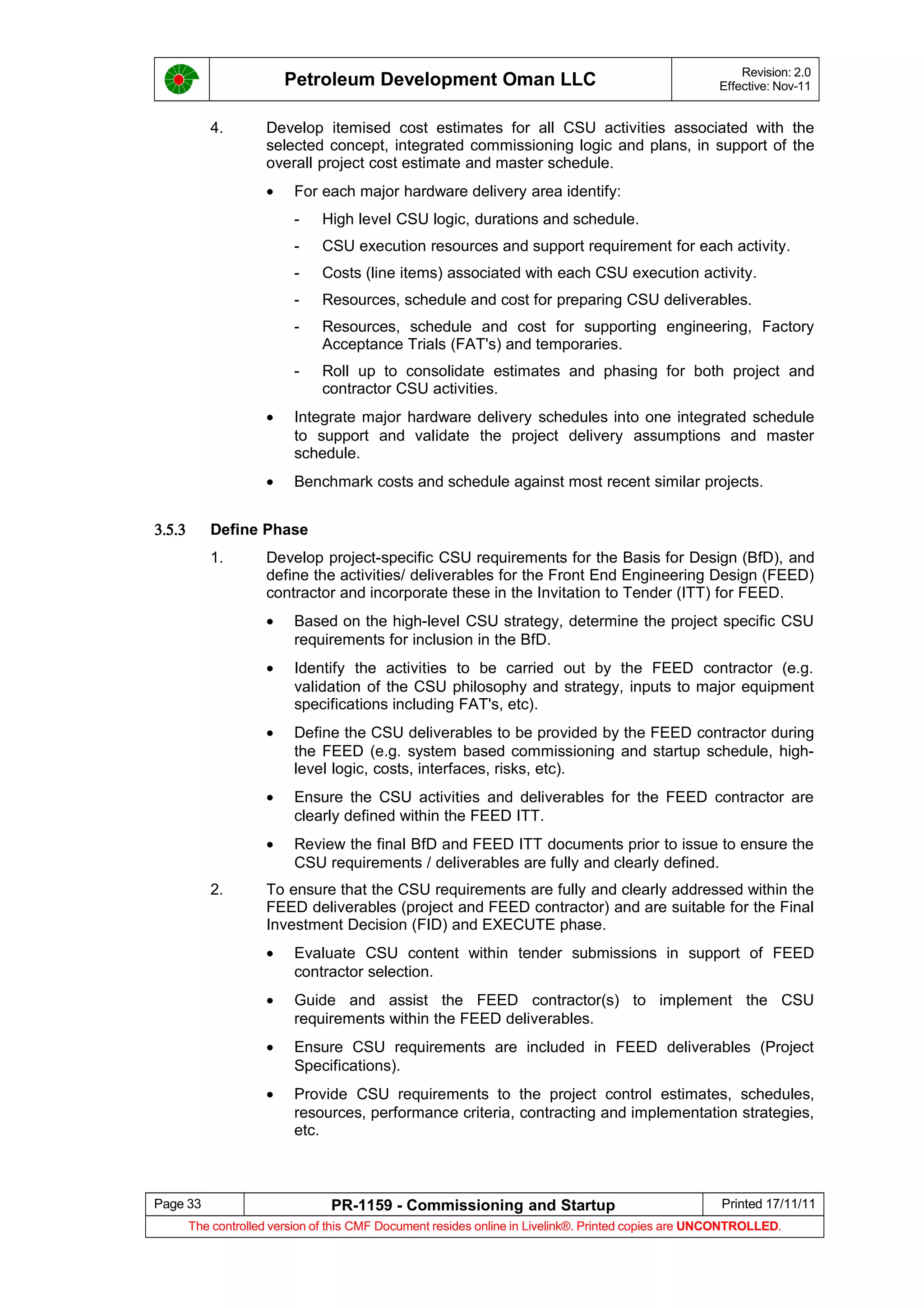 Petroleum Development Oman LLC Revision: 2.0
Effective: Nov-11
4. Develop itemised cost estimates for all CSU activities associated with the
selected concept, integrated commissioning logic and plans, in support of the
overall project cost estimate and master schedule.
• For each major hardware delivery area identify:
- High level CSU logic, durations and schedule.
- CSU execution resources and support requirement for each activity.
- Costs (line items) associated with each CSU execution activity.
- Resources, schedule and cost for preparing CSU deliverables.
- Resources, schedule and cost for supporting engineering, Factory
Acceptance Trials (FAT's) and temporaries.
- Roll up to consolidate estimates and phasing for both project and
contractor CSU activities.
• Integrate major hardware delivery schedules into one integrated schedule
to support and validate the project delivery assumptions and master
schedule.
• Benchmark costs and schedule against most recent similar projects.
3.5.3 Define Phase
1. Develop project-specific CSU requirements for the Basis for Design (BfD), and
define the activities/ deliverables for the Front End Engineering Design (FEED)
contractor and incorporate these in the Invitation to Tender (ITT) for FEED.
• Based on the high-level CSU strategy, determine the project specific CSU
requirements for inclusion in the BfD.
• Identify the activities to be carried out by the FEED contractor (e.g.
validation of the CSU philosophy and strategy, inputs to major equipment
specifications including FAT's, etc).
• Define the CSU deliverables to be provided by the FEED contractor during
the FEED (e.g. system based commissioning and startup schedule, high-
level logic, costs, interfaces, risks, etc).
• Ensure the CSU activities and deliverables for the FEED contractor are
clearly defined within the FEED ITT.
• Review the final BfD and FEED ITT documents prior to issue to ensure the
CSU requirements / deliverables are fully and clearly defined.
2. To ensure that the CSU requirements are fully and clearly addressed within the
FEED deliverables (project and FEED contractor) and are suitable for the Final
Investment Decision (FID) and EXECUTE phase.
• Evaluate CSU content within tender submissions in support of FEED
contractor selection.
• Guide and assist the FEED contractor(s) to implement the CSU
requirements within the FEED deliverables.
• Ensure CSU requirements are included in FEED deliverables (Project
Specifications).
• Provide CSU requirements to the project control estimates, schedules,
resources, performance criteria, contracting and implementation strategies,
etc.
Page 33 PR-1159 - Commissioning and Startup Printed 17/11/11
The controlled version of this CMF Document resides online in Livelink®. Printed copies are UNCONTROLLED.
 