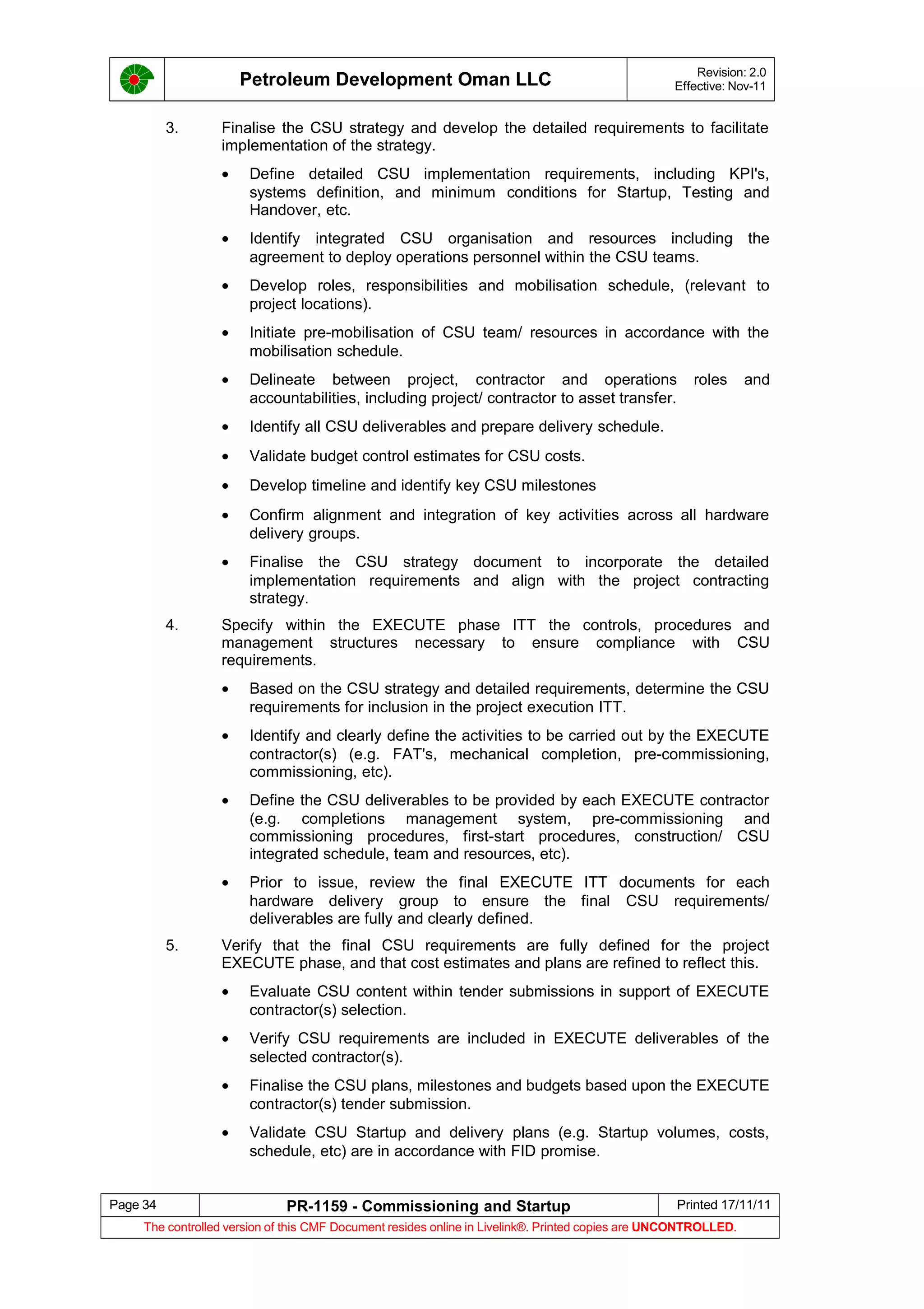Petroleum Development Oman LLC Revision: 2.0
Effective: Nov-11
3. Finalise the CSU strategy and develop the detailed requirements to facilitate
implementation of the strategy.
• Define detailed CSU implementation requirements, including KPI's,
systems definition, and minimum conditions for Startup, Testing and
Handover, etc.
• Identify integrated CSU organisation and resources including the
agreement to deploy operations personnel within the CSU teams.
• Develop roles, responsibilities and mobilisation schedule, (relevant to
project locations).
• Initiate pre-mobilisation of CSU team/ resources in accordance with the
mobilisation schedule.
• Delineate between project, contractor and operations roles and
accountabilities, including project/ contractor to asset transfer.
• Identify all CSU deliverables and prepare delivery schedule.
• Validate budget control estimates for CSU costs.
• Develop timeline and identify key CSU milestones
• Confirm alignment and integration of key activities across all hardware
delivery groups.
• Finalise the CSU strategy document to incorporate the detailed
implementation requirements and align with the project contracting
strategy.
4. Specify within the EXECUTE phase ITT the controls, procedures and
management structures necessary to ensure compliance with CSU
requirements.
• Based on the CSU strategy and detailed requirements, determine the CSU
requirements for inclusion in the project execution ITT.
• Identify and clearly define the activities to be carried out by the EXECUTE
contractor(s) (e.g. FAT's, mechanical completion, pre-commissioning,
commissioning, etc).
• Define the CSU deliverables to be provided by each EXECUTE contractor
(e.g. completions management system, pre-commissioning and
commissioning procedures, first-start procedures, construction/ CSU
integrated schedule, team and resources, etc).
• Prior to issue, review the final EXECUTE ITT documents for each
hardware delivery group to ensure the final CSU requirements/
deliverables are fully and clearly defined.
5. Verify that the final CSU requirements are fully defined for the project
EXECUTE phase, and that cost estimates and plans are refined to reflect this.
• Evaluate CSU content within tender submissions in support of EXECUTE
contractor(s) selection.
• Verify CSU requirements are included in EXECUTE deliverables of the
selected contractor(s).
• Finalise the CSU plans, milestones and budgets based upon the EXECUTE
contractor(s) tender submission.
• Validate CSU Startup and delivery plans (e.g. Startup volumes, costs,
schedule, etc) are in accordance with FID promise.
Page 34 PR-1159 - Commissioning and Startup Printed 17/11/11
The controlled version of this CMF Document resides online in Livelink®. Printed copies are UNCONTROLLED.
 