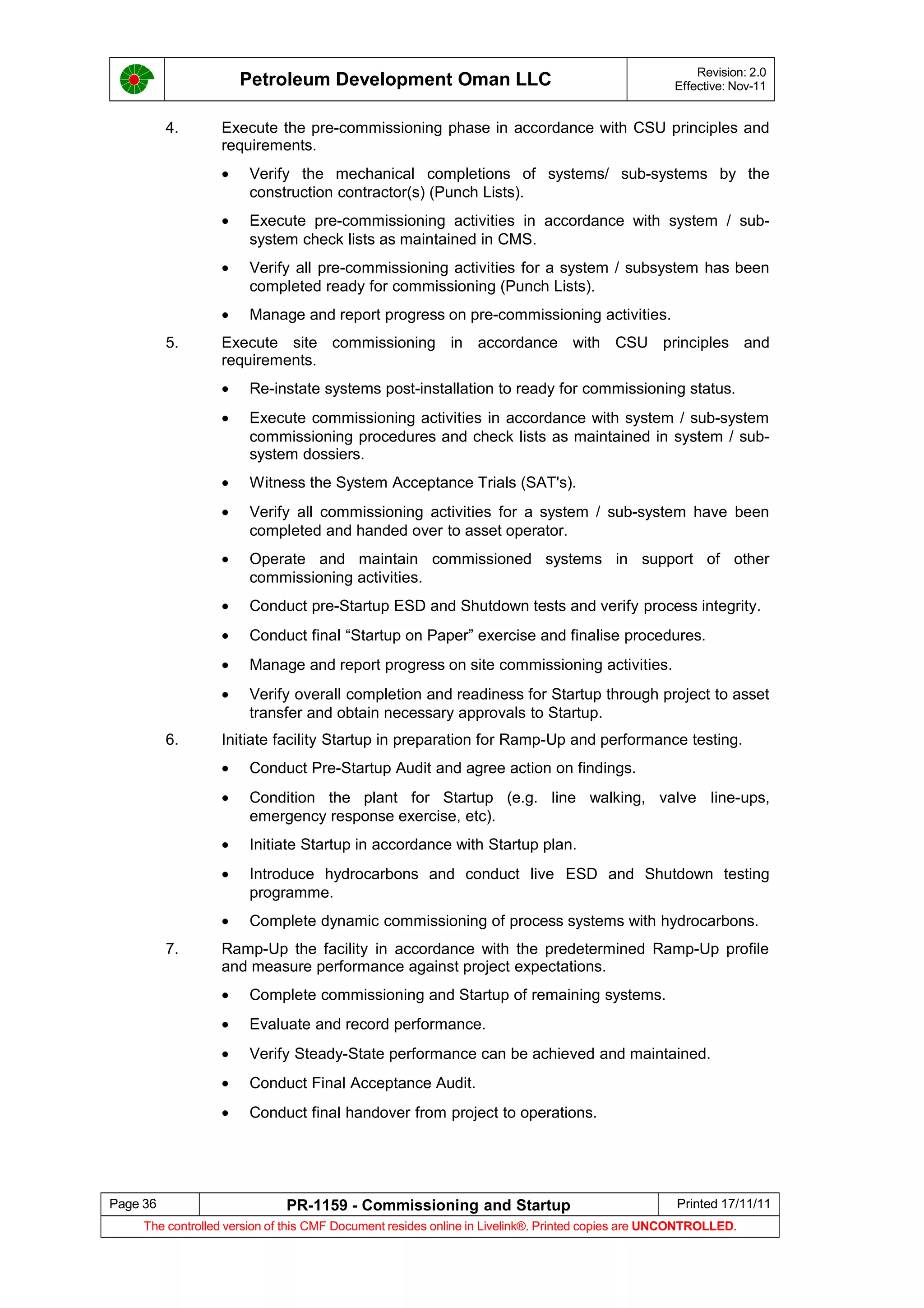 Petroleum Development Oman LLC Revision: 2.0
Effective: Nov-11
4. Execute the pre-commissioning phase in accordance with CSU principles and
requirements.
• Verify the mechanical completions of systems/ sub-systems by the
construction contractor(s) (Punch Lists).
• Execute pre-commissioning activities in accordance with system / sub-
system check lists as maintained in CMS.
• Verify all pre-commissioning activities for a system / subsystem has been
completed ready for commissioning (Punch Lists).
• Manage and report progress on pre-commissioning activities.
5. Execute site commissioning in accordance with CSU principles and
requirements.
• Re-instate systems post-installation to ready for commissioning status.
• Execute commissioning activities in accordance with system / sub-system
commissioning procedures and check lists as maintained in system / sub-
system dossiers.
• Witness the System Acceptance Trials (SAT's).
• Verify all commissioning activities for a system / sub-system have been
completed and handed over to asset operator.
• Operate and maintain commissioned systems in support of other
commissioning activities.
• Conduct pre-Startup ESD and Shutdown tests and verify process integrity.
• Conduct final “Startup on Paper” exercise and finalise procedures.
• Manage and report progress on site commissioning activities.
• Verify overall completion and readiness for Startup through project to asset
transfer and obtain necessary approvals to Startup.
6. Initiate facility Startup in preparation for Ramp-Up and performance testing.
• Conduct Pre-Startup Audit and agree action on findings.
• Condition the plant for Startup (e.g. line walking, valve line-ups,
emergency response exercise, etc).
• Initiate Startup in accordance with Startup plan.
• Introduce hydrocarbons and conduct live ESD and Shutdown testing
programme.
• Complete dynamic commissioning of process systems with hydrocarbons.
7. Ramp-Up the facility in accordance with the predetermined Ramp-Up profile
and measure performance against project expectations.
• Complete commissioning and Startup of remaining systems.
• Evaluate and record performance.
• Verify Steady-State performance can be achieved and maintained.
• Conduct Final Acceptance Audit.
• Conduct final handover from project to operations.
Page 36 PR-1159 - Commissioning and Startup Printed 17/11/11
The controlled version of this CMF Document resides online in Livelink®. Printed copies are UNCONTROLLED.
 