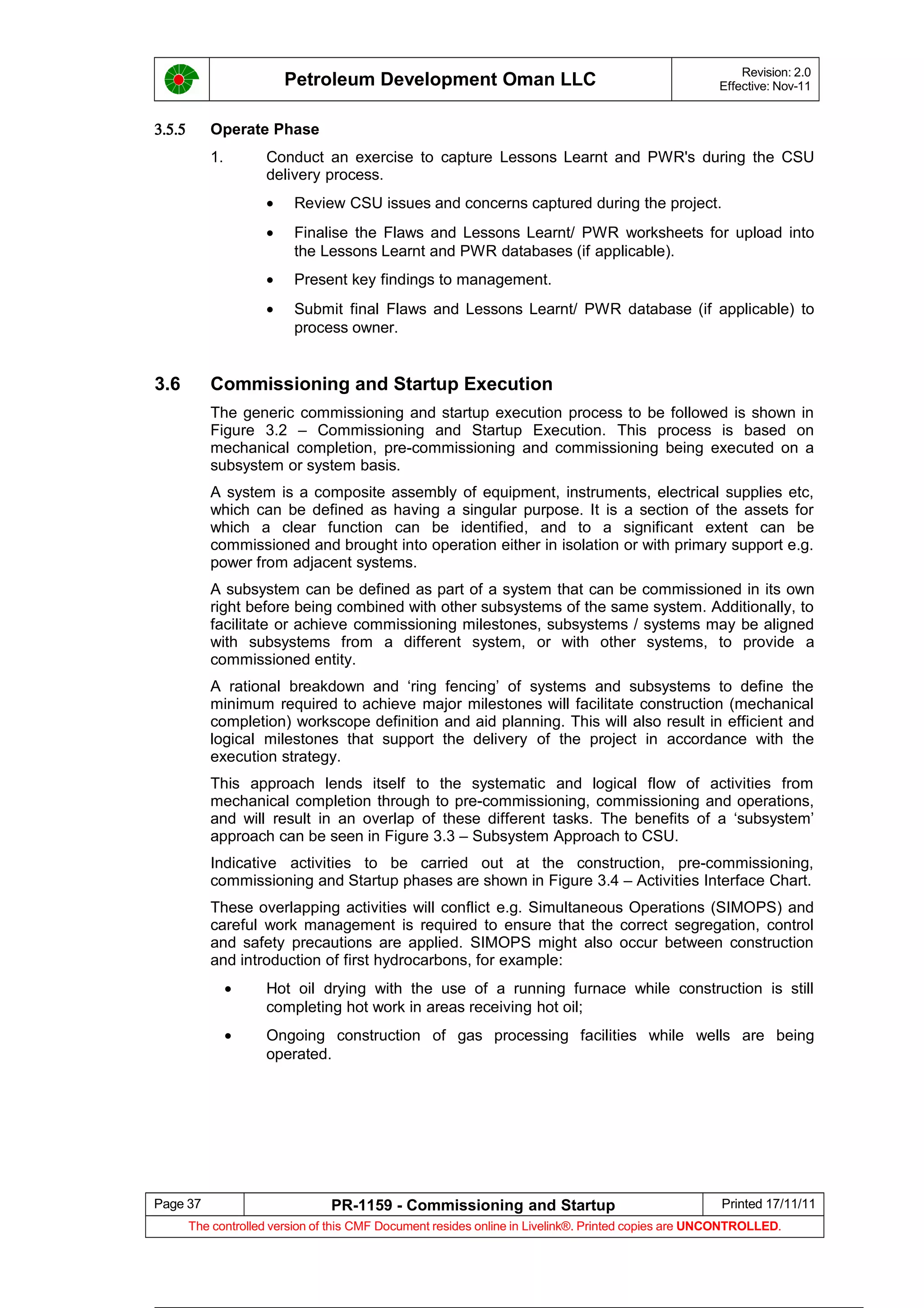 Petroleum Development Oman LLC Revision: 2.0
Effective: Nov-11
3.5.5 Operate Phase
1. Conduct an exercise to capture Lessons Learnt and PWR's during the CSU
delivery process.
• Review CSU issues and concerns captured during the project.
• Finalise the Flaws and Lessons Learnt/ PWR worksheets for upload into
the Lessons Learnt and PWR databases (if applicable).
• Present key findings to management.
• Submit final Flaws and Lessons Learnt/ PWR database (if applicable) to
process owner.
3.6 Commissioning and Startup Execution
The generic commissioning and startup execution process to be followed is shown in
Figure 3.2 – Commissioning and Startup Execution. This process is based on
mechanical completion, pre-commissioning and commissioning being executed on a
subsystem or system basis.
A system is a composite assembly of equipment, instruments, electrical supplies etc,
which can be defined as having a singular purpose. It is a section of the assets for
which a clear function can be identified, and to a significant extent can be
commissioned and brought into operation either in isolation or with primary support e.g.
power from adjacent systems.
A subsystem can be defined as part of a system that can be commissioned in its own
right before being combined with other subsystems of the same system. Additionally, to
facilitate or achieve commissioning milestones, subsystems / systems may be aligned
with subsystems from a different system, or with other systems, to provide a
commissioned entity.
A rational breakdown and ‘ring fencing’ of systems and subsystems to define the
minimum required to achieve major milestones will facilitate construction (mechanical
completion) workscope definition and aid planning. This will also result in efficient and
logical milestones that support the delivery of the project in accordance with the
execution strategy.
This approach lends itself to the systematic and logical flow of activities from
mechanical completion through to pre-commissioning, commissioning and operations,
and will result in an overlap of these different tasks. The benefits of a ‘subsystem’
approach can be seen in Figure 3.3 – Subsystem Approach to CSU.
Indicative activities to be carried out at the construction, pre-commissioning,
commissioning and Startup phases are shown in Figure 3.4 – Activities Interface Chart.
These overlapping activities will conflict e.g. Simultaneous Operations (SIMOPS) and
careful work management is required to ensure that the correct segregation, control
and safety precautions are applied. SIMOPS might also occur between construction
and introduction of first hydrocarbons, for example:
• Hot oil drying with the use of a running furnace while construction is still
completing hot work in areas receiving hot oil;
• Ongoing construction of gas processing facilities while wells are being
operated.
Page 37 PR-1159 - Commissioning and Startup Printed 17/11/11
The controlled version of this CMF Document resides online in Livelink®. Printed copies are UNCONTROLLED.
 