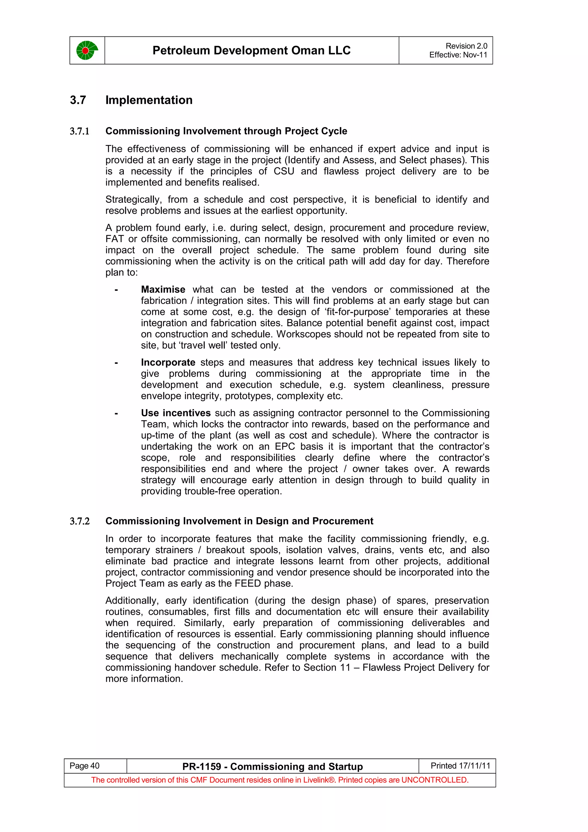 Petroleum Development Oman LLC Revision 2.0
Effective: Nov-11
3.7 Implementation
3.7.1 Commissioning Involvement through Project Cycle
The effectiveness of commissioning will be enhanced if expert advice and input is
provided at an early stage in the project (Identify and Assess, and Select phases). This
is a necessity if the principles of CSU and flawless project delivery are to be
implemented and benefits realised.
Strategically, from a schedule and cost perspective, it is beneficial to identify and
resolve problems and issues at the earliest opportunity.
A problem found early, i.e. during select, design, procurement and procedure review,
FAT or offsite commissioning, can normally be resolved with only limited or even no
impact on the overall project schedule. The same problem found during site
commissioning when the activity is on the critical path will add day for day. Therefore
plan to:
- Maximise what can be tested at the vendors or commissioned at the
fabrication / integration sites. This will find problems at an early stage but can
come at some cost, e.g. the design of ‘fit-for-purpose’ temporaries at these
integration and fabrication sites. Balance potential benefit against cost, impact
on construction and schedule. Workscopes should not be repeated from site to
site, but ‘travel well’ tested only.
- Incorporate steps and measures that address key technical issues likely to
give problems during commissioning at the appropriate time in the
development and execution schedule, e.g. system cleanliness, pressure
envelope integrity, prototypes, complexity etc.
- Use incentives such as assigning contractor personnel to the Commissioning
Team, which locks the contractor into rewards, based on the performance and
up-time of the plant (as well as cost and schedule). Where the contractor is
undertaking the work on an EPC basis it is important that the contractor’s
scope, role and responsibilities clearly define where the contractor’s
responsibilities end and where the project / owner takes over. A rewards
strategy will encourage early attention in design through to build quality in
providing trouble-free operation.
3.7.2 Commissioning Involvement in Design and Procurement
In order to incorporate features that make the facility commissioning friendly, e.g.
temporary strainers / breakout spools, isolation valves, drains, vents etc, and also
eliminate bad practice and integrate lessons learnt from other projects, additional
project, contractor commissioning and vendor presence should be incorporated into the
Project Team as early as the FEED phase.
Additionally, early identification (during the design phase) of spares, preservation
routines, consumables, first fills and documentation etc will ensure their availability
when required. Similarly, early preparation of commissioning deliverables and
identification of resources is essential. Early commissioning planning should influence
the sequencing of the construction and procurement plans, and lead to a build
sequence that delivers mechanically complete systems in accordance with the
commissioning handover schedule. Refer to Section 11 – Flawless Project Delivery for
more information.
Page 40 PR-1159 - Commissioning and Startup Printed 17/11/11
The controlled version of this CMF Document resides online in Livelink®. Printed copies are UNCONTROLLED.
 