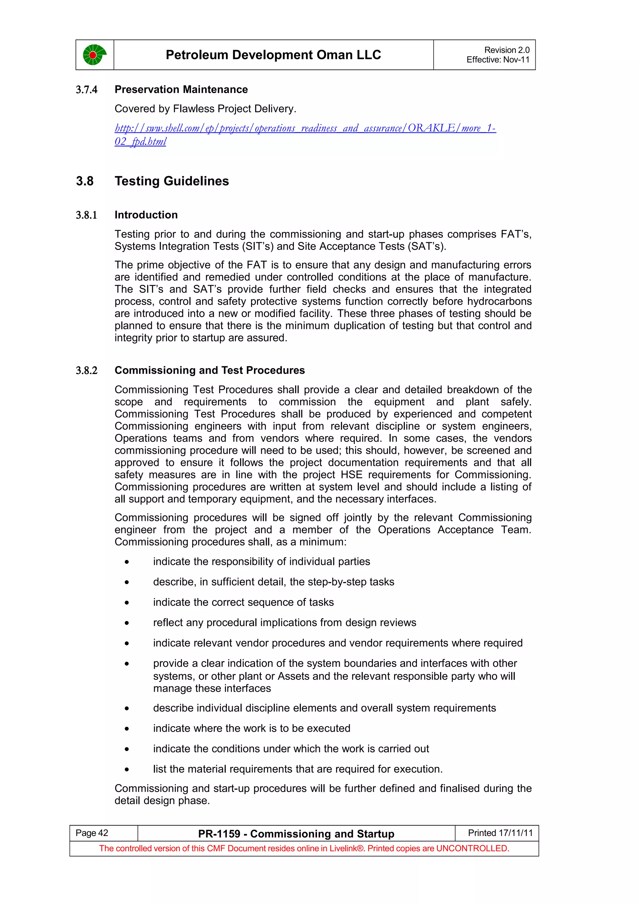 Petroleum Development Oman LLC Revision 2.0
Effective: Nov-11
3.7.4 Preservation Maintenance
Covered by Flawless Project Delivery.
http://sww.shell.com/ep/projects/operations_readiness_and_assurance/ORAKLE/more_1-
02_fpd.html
3.8 Testing Guidelines
3.8.1 Introduction
Testing prior to and during the commissioning and start-up phases comprises FAT’s,
Systems Integration Tests (SIT’s) and Site Acceptance Tests (SAT’s).
The prime objective of the FAT is to ensure that any design and manufacturing errors
are identified and remedied under controlled conditions at the place of manufacture.
The SIT’s and SAT’s provide further field checks and ensures that the integrated
process, control and safety protective systems function correctly before hydrocarbons
are introduced into a new or modified facility. These three phases of testing should be
planned to ensure that there is the minimum duplication of testing but that control and
integrity prior to startup are assured.
3.8.2 Commissioning and Test Procedures
Commissioning Test Procedures shall provide a clear and detailed breakdown of the
scope and requirements to commission the equipment and plant safely.
Commissioning Test Procedures shall be produced by experienced and competent
Commissioning engineers with input from relevant discipline or system engineers,
Operations teams and from vendors where required. In some cases, the vendors
commissioning procedure will need to be used; this should, however, be screened and
approved to ensure it follows the project documentation requirements and that all
safety measures are in line with the project HSE requirements for Commissioning.
Commissioning procedures are written at system level and should include a listing of
all support and temporary equipment, and the necessary interfaces.
Commissioning procedures will be signed off jointly by the relevant Commissioning
engineer from the project and a member of the Operations Acceptance Team.
Commissioning procedures shall, as a minimum:
• indicate the responsibility of individual parties
• describe, in sufficient detail, the step-by-step tasks
• indicate the correct sequence of tasks
• reflect any procedural implications from design reviews
• indicate relevant vendor procedures and vendor requirements where required
• provide a clear indication of the system boundaries and interfaces with other
systems, or other plant or Assets and the relevant responsible party who will
manage these interfaces
• describe individual discipline elements and overall system requirements
• indicate where the work is to be executed
• indicate the conditions under which the work is carried out
• list the material requirements that are required for execution.
Commissioning and start-up procedures will be further defined and finalised during the
detail design phase.
Page 42 PR-1159 - Commissioning and Startup Printed 17/11/11
The controlled version of this CMF Document resides online in Livelink®. Printed copies are UNCONTROLLED.
 