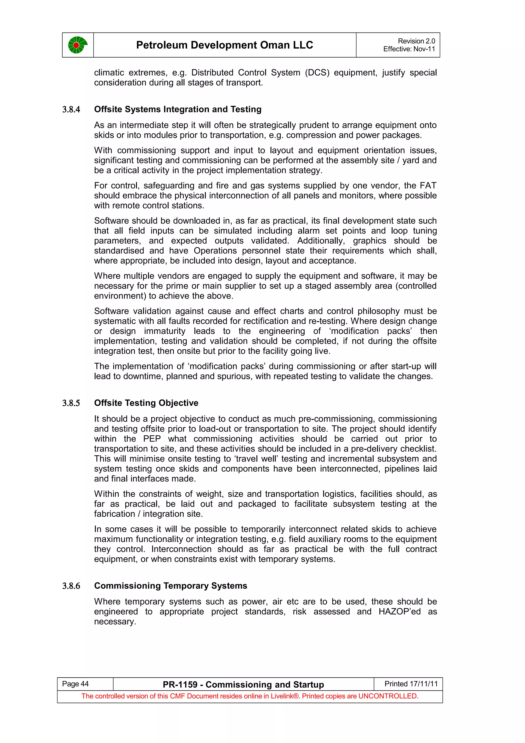 Petroleum Development Oman LLC Revision 2.0
Effective: Nov-11
climatic extremes, e.g. Distributed Control System (DCS) equipment, justify special
consideration during all stages of transport.
3.8.4 Offsite Systems Integration and Testing
As an intermediate step it will often be strategically prudent to arrange equipment onto
skids or into modules prior to transportation, e.g. compression and power packages.
With commissioning support and input to layout and equipment orientation issues,
significant testing and commissioning can be performed at the assembly site / yard and
be a critical activity in the project implementation strategy.
For control, safeguarding and fire and gas systems supplied by one vendor, the FAT
should embrace the physical interconnection of all panels and monitors, where possible
with remote control stations.
Software should be downloaded in, as far as practical, its final development state such
that all field inputs can be simulated including alarm set points and loop tuning
parameters, and expected outputs validated. Additionally, graphics should be
standardised and have Operations personnel state their requirements which shall,
where appropriate, be included into design, layout and acceptance.
Where multiple vendors are engaged to supply the equipment and software, it may be
necessary for the prime or main supplier to set up a staged assembly area (controlled
environment) to achieve the above.
Software validation against cause and effect charts and control philosophy must be
systematic with all faults recorded for rectification and re-testing. Where design change
or design immaturity leads to the engineering of ‘modification packs’ then
implementation, testing and validation should be completed, if not during the offsite
integration test, then onsite but prior to the facility going live.
The implementation of ‘modification packs’ during commissioning or after start-up will
lead to downtime, planned and spurious, with repeated testing to validate the changes.
3.8.5 Offsite Testing Objective
It should be a project objective to conduct as much pre-commissioning, commissioning
and testing offsite prior to load-out or transportation to site. The project should identify
within the PEP what commissioning activities should be carried out prior to
transportation to site, and these activities should be included in a pre-delivery checklist.
This will minimise onsite testing to ‘travel well’ testing and incremental subsystem and
system testing once skids and components have been interconnected, pipelines laid
and final interfaces made.
Within the constraints of weight, size and transportation logistics, facilities should, as
far as practical, be laid out and packaged to facilitate subsystem testing at the
fabrication / integration site.
In some cases it will be possible to temporarily interconnect related skids to achieve
maximum functionality or integration testing, e.g. field auxiliary rooms to the equipment
they control. Interconnection should as far as practical be with the full contract
equipment, or when constraints exist with temporary systems.
3.8.6 Commissioning Temporary Systems
Where temporary systems such as power, air etc are to be used, these should be
engineered to appropriate project standards, risk assessed and HAZOP’ed as
necessary.
Page 44 PR-1159 - Commissioning and Startup Printed 17/11/11
The controlled version of this CMF Document resides online in Livelink®. Printed copies are UNCONTROLLED.
 