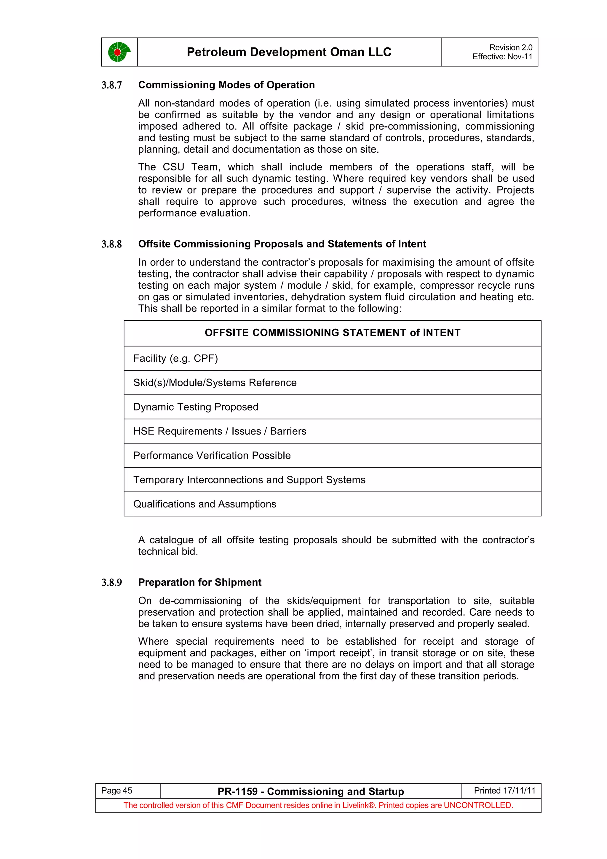 Petroleum Development Oman LLC Revision 2.0
Effective: Nov-11
3.8.7 Commissioning Modes of Operation
All non-standard modes of operation (i.e. using simulated process inventories) must
be confirmed as suitable by the vendor and any design or operational limitations
imposed adhered to. All offsite package / skid pre-commissioning, commissioning
and testing must be subject to the same standard of controls, procedures, standards,
planning, detail and documentation as those on site.
The CSU Team, which shall include members of the operations staff, will be
responsible for all such dynamic testing. Where required key vendors shall be used
to review or prepare the procedures and support / supervise the activity. Projects
shall require to approve such procedures, witness the execution and agree the
performance evaluation.
3.8.8 Offsite Commissioning Proposals and Statements of Intent
In order to understand the contractor’s proposals for maximising the amount of offsite
testing, the contractor shall advise their capability / proposals with respect to dynamic
testing on each major system / module / skid, for example, compressor recycle runs
on gas or simulated inventories, dehydration system fluid circulation and heating etc.
This shall be reported in a similar format to the following:
OFFSITE COMMISSIONING STATEMENT of INTENT
Facility (e.g. CPF)
Skid(s)/Module/Systems Reference
Dynamic Testing Proposed
HSE Requirements / Issues / Barriers
Performance Verification Possible
Temporary Interconnections and Support Systems
Qualifications and Assumptions
A catalogue of all offsite testing proposals should be submitted with the contractor’s
technical bid.
3.8.9 Preparation for Shipment
On de-commissioning of the skids/equipment for transportation to site, suitable
preservation and protection shall be applied, maintained and recorded. Care needs to
be taken to ensure systems have been dried, internally preserved and properly sealed.
Where special requirements need to be established for receipt and storage of
equipment and packages, either on ‘import receipt’, in transit storage or on site, these
need to be managed to ensure that there are no delays on import and that all storage
and preservation needs are operational from the first day of these transition periods.
Page 45 PR-1159 - Commissioning and Startup Printed 17/11/11
The controlled version of this CMF Document resides online in Livelink®. Printed copies are UNCONTROLLED.
 