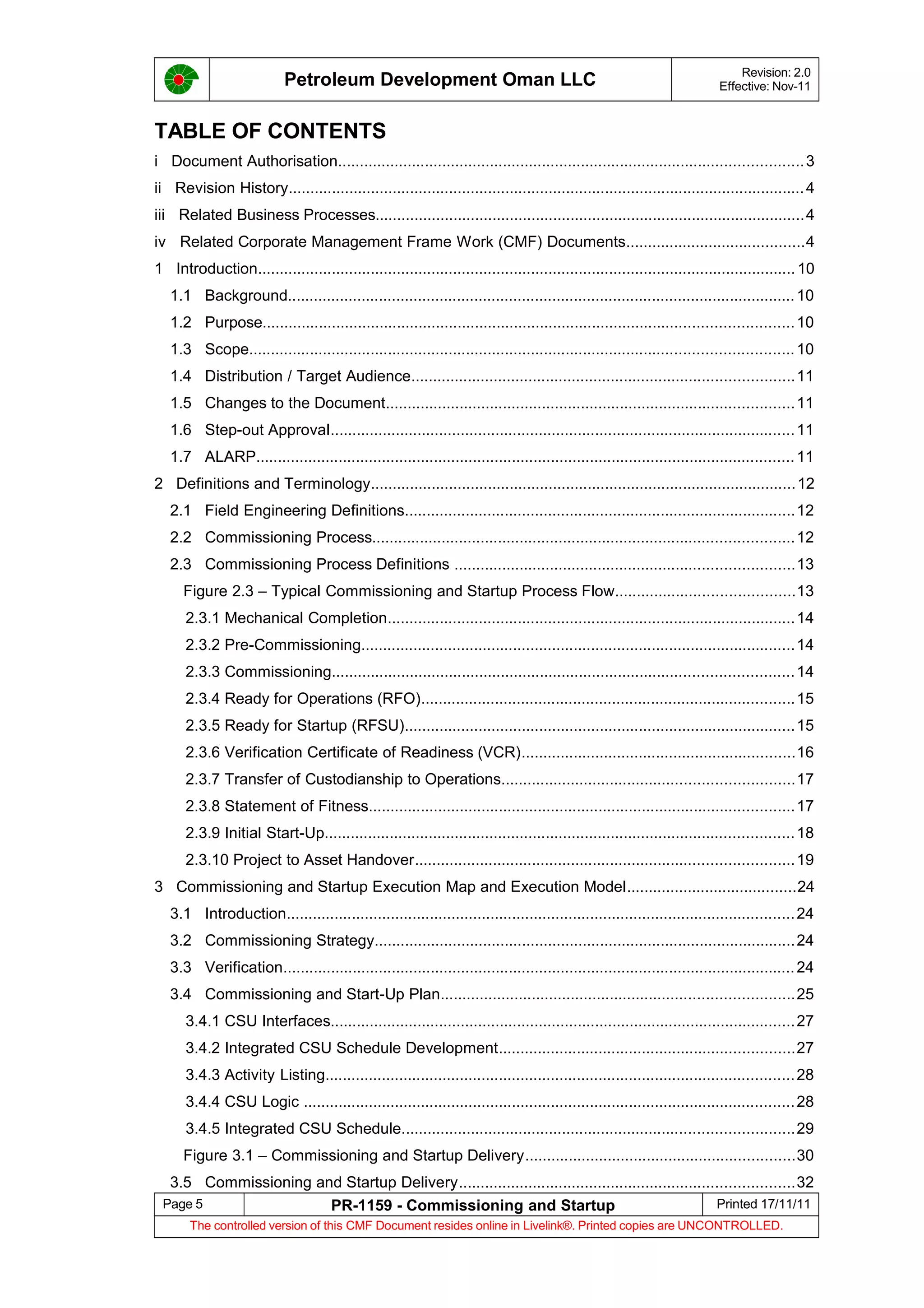 Petroleum Development Oman LLC Revision: 2.0
Effective: Nov-11
TABLE OF CONTENTS
i Document Authorisation...........................................................................................................3
ii Revision History.......................................................................................................................4
iii Related Business Processes...................................................................................................4
iv Related Corporate Management Frame Work (CMF) Documents.........................................4
1 Introduction............................................................................................................................10
1.1 Background.....................................................................................................................10
1.2 Purpose..........................................................................................................................10
1.3 Scope.............................................................................................................................10
1.4 Distribution / Target Audience........................................................................................11
1.5 Changes to the Document..............................................................................................11
1.6 Step-out Approval...........................................................................................................11
1.7 ALARP............................................................................................................................11
2 Definitions and Terminology..................................................................................................12
2.1 Field Engineering Definitions..........................................................................................12
2.2 Commissioning Process.................................................................................................12
2.3 Commissioning Process Definitions ..............................................................................13
Figure 2.3 – Typical Commissioning and Startup Process Flow.........................................13
2.3.1 Mechanical Completion..............................................................................................14
2.3.2 Pre-Commissioning....................................................................................................14
2.3.3 Commissioning..........................................................................................................14
2.3.4 Ready for Operations (RFO)......................................................................................15
2.3.5 Ready for Startup (RFSU)..........................................................................................15
2.3.6 Verification Certificate of Readiness (VCR)...............................................................16
2.3.7 Transfer of Custodianship to Operations...................................................................17
2.3.8 Statement of Fitness..................................................................................................17
2.3.9 Initial Start-Up............................................................................................................18
2.3.10 Project to Asset Handover.......................................................................................19
3 Commissioning and Startup Execution Map and Execution Model.......................................24
3.1 Introduction.....................................................................................................................24
3.2 Commissioning Strategy.................................................................................................24
3.3 Verification......................................................................................................................24
3.4 Commissioning and Start-Up Plan.................................................................................25
3.4.1 CSU Interfaces...........................................................................................................27
3.4.2 Integrated CSU Schedule Development....................................................................27
3.4.3 Activity Listing............................................................................................................28
3.4.4 CSU Logic .................................................................................................................28
3.4.5 Integrated CSU Schedule..........................................................................................29
Figure 3.1 – Commissioning and Startup Delivery..............................................................30
3.5 Commissioning and Startup Delivery.............................................................................32
Page 5 PR-1159 - Commissioning and Startup Printed 17/11/11
The controlled version of this CMF Document resides online in Livelink®. Printed copies are UNCONTROLLED.
 