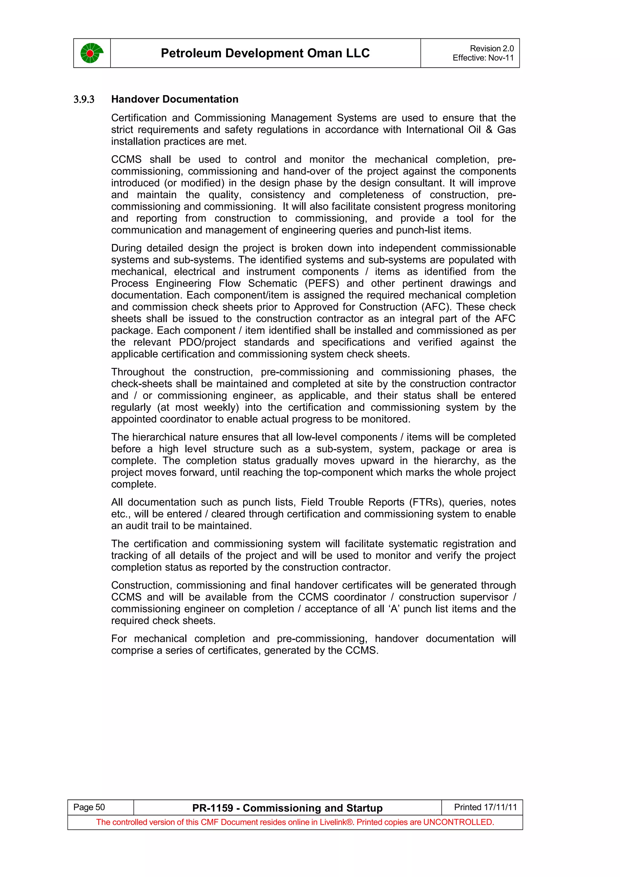 Petroleum Development Oman LLC Revision 2.0
Effective: Nov-11
3.9.3 Handover Documentation
Certification and Commissioning Management Systems are used to ensure that the
strict requirements and safety regulations in accordance with International Oil & Gas
installation practices are met.
CCMS shall be used to control and monitor the mechanical completion, pre-
commissioning, commissioning and hand-over of the project against the components
introduced (or modified) in the design phase by the design consultant. It will improve
and maintain the quality, consistency and completeness of construction, pre-
commissioning and commissioning. It will also facilitate consistent progress monitoring
and reporting from construction to commissioning, and provide a tool for the
communication and management of engineering queries and punch-list items.
During detailed design the project is broken down into independent commissionable
systems and sub-systems. The identified systems and sub-systems are populated with
mechanical, electrical and instrument components / items as identified from the
Process Engineering Flow Schematic (PEFS) and other pertinent drawings and
documentation. Each component/item is assigned the required mechanical completion
and commission check sheets prior to Approved for Construction (AFC). These check
sheets shall be issued to the construction contractor as an integral part of the AFC
package. Each component / item identified shall be installed and commissioned as per
the relevant PDO/project standards and specifications and verified against the
applicable certification and commissioning system check sheets.
Throughout the construction, pre-commissioning and commissioning phases, the
check-sheets shall be maintained and completed at site by the construction contractor
and / or commissioning engineer, as applicable, and their status shall be entered
regularly (at most weekly) into the certification and commissioning system by the
appointed coordinator to enable actual progress to be monitored.
The hierarchical nature ensures that all low-level components / items will be completed
before a high level structure such as a sub-system, system, package or area is
complete. The completion status gradually moves upward in the hierarchy, as the
project moves forward, until reaching the top-component which marks the whole project
complete.
All documentation such as punch lists, Field Trouble Reports (FTRs), queries, notes
etc., will be entered / cleared through certification and commissioning system to enable
an audit trail to be maintained.
The certification and commissioning system will facilitate systematic registration and
tracking of all details of the project and will be used to monitor and verify the project
completion status as reported by the construction contractor.
Construction, commissioning and final handover certificates will be generated through
CCMS and will be available from the CCMS coordinator / construction supervisor /
commissioning engineer on completion / acceptance of all ‘A’ punch list items and the
required check sheets.
For mechanical completion and pre-commissioning, handover documentation will
comprise a series of certificates, generated by the CCMS.
Page 50 PR-1159 - Commissioning and Startup Printed 17/11/11
The controlled version of this CMF Document resides online in Livelink®. Printed copies are UNCONTROLLED.
 
