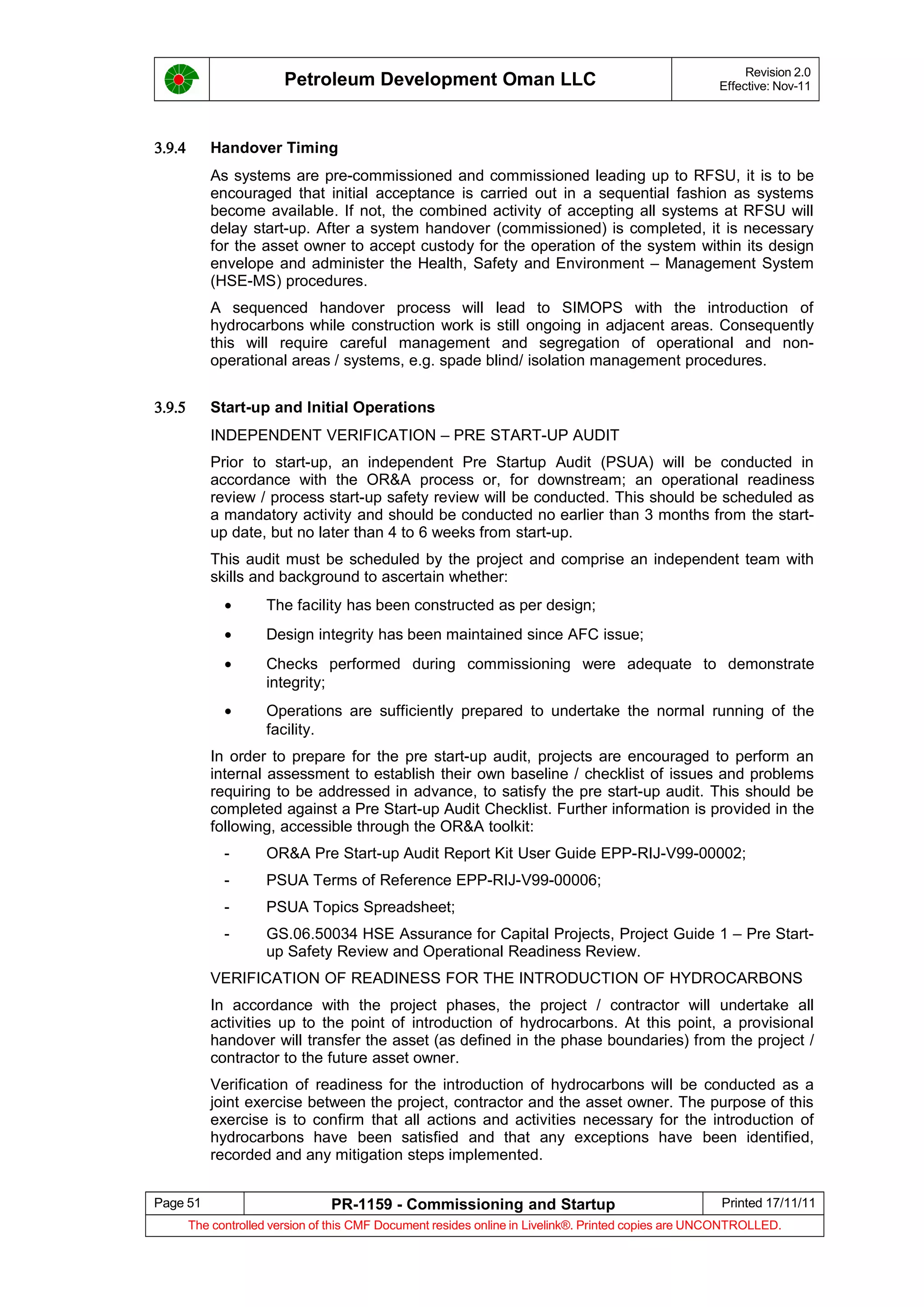Petroleum Development Oman LLC Revision 2.0
Effective: Nov-11
3.9.4 Handover Timing
As systems are pre-commissioned and commissioned leading up to RFSU, it is to be
encouraged that initial acceptance is carried out in a sequential fashion as systems
become available. If not, the combined activity of accepting all systems at RFSU will
delay start-up. After a system handover (commissioned) is completed, it is necessary
for the asset owner to accept custody for the operation of the system within its design
envelope and administer the Health, Safety and Environment – Management System
(HSE-MS) procedures.
A sequenced handover process will lead to SIMOPS with the introduction of
hydrocarbons while construction work is still ongoing in adjacent areas. Consequently
this will require careful management and segregation of operational and non-
operational areas / systems, e.g. spade blind/ isolation management procedures.
3.9.5 Start-up and Initial Operations
INDEPENDENT VERIFICATION – PRE START-UP AUDIT
Prior to start-up, an independent Pre Startup Audit (PSUA) will be conducted in
accordance with the OR&A process or, for downstream; an operational readiness
review / process start-up safety review will be conducted. This should be scheduled as
a mandatory activity and should be conducted no earlier than 3 months from the start-
up date, but no later than 4 to 6 weeks from start-up.
This audit must be scheduled by the project and comprise an independent team with
skills and background to ascertain whether:
• The facility has been constructed as per design;
• Design integrity has been maintained since AFC issue;
• Checks performed during commissioning were adequate to demonstrate
integrity;
• Operations are sufficiently prepared to undertake the normal running of the
facility.
In order to prepare for the pre start-up audit, projects are encouraged to perform an
internal assessment to establish their own baseline / checklist of issues and problems
requiring to be addressed in advance, to satisfy the pre start-up audit. This should be
completed against a Pre Start-up Audit Checklist. Further information is provided in the
following, accessible through the OR&A toolkit:
- OR&A Pre Start-up Audit Report Kit User Guide EPP-RIJ-V99-00002;
- PSUA Terms of Reference EPP-RIJ-V99-00006;
- PSUA Topics Spreadsheet;
- GS.06.50034 HSE Assurance for Capital Projects, Project Guide 1 – Pre Start-
up Safety Review and Operational Readiness Review.
VERIFICATION OF READINESS FOR THE INTRODUCTION OF HYDROCARBONS
In accordance with the project phases, the project / contractor will undertake all
activities up to the point of introduction of hydrocarbons. At this point, a provisional
handover will transfer the asset (as defined in the phase boundaries) from the project /
contractor to the future asset owner.
Verification of readiness for the introduction of hydrocarbons will be conducted as a
joint exercise between the project, contractor and the asset owner. The purpose of this
exercise is to confirm that all actions and activities necessary for the introduction of
hydrocarbons have been satisfied and that any exceptions have been identified,
recorded and any mitigation steps implemented.
Page 51 PR-1159 - Commissioning and Startup Printed 17/11/11
The controlled version of this CMF Document resides online in Livelink®. Printed copies are UNCONTROLLED.
 