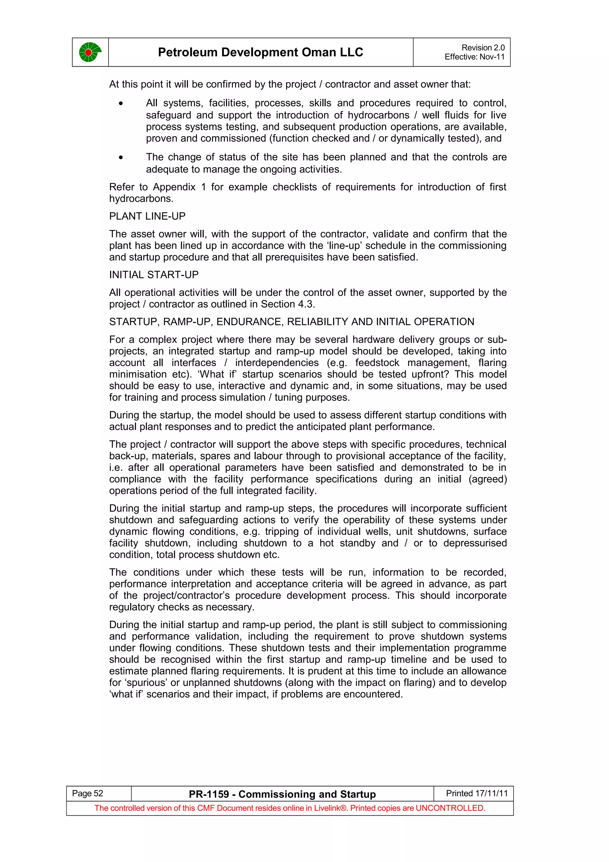 Petroleum Development Oman LLC Revision 2.0
Effective: Nov-11
At this point it will be confirmed by the project / contractor and asset owner that:
• All systems, facilities, processes, skills and procedures required to control,
safeguard and support the introduction of hydrocarbons / well fluids for live
process systems testing, and subsequent production operations, are available,
proven and commissioned (function checked and / or dynamically tested), and
• The change of status of the site has been planned and that the controls are
adequate to manage the ongoing activities.
Refer to Appendix 1 for example checklists of requirements for introduction of first
hydrocarbons.
PLANT LINE-UP
The asset owner will, with the support of the contractor, validate and confirm that the
plant has been lined up in accordance with the ‘line-up’ schedule in the commissioning
and startup procedure and that all prerequisites have been satisfied.
INITIAL START-UP
All operational activities will be under the control of the asset owner, supported by the
project / contractor as outlined in Section 4.3.
STARTUP, RAMP-UP, ENDURANCE, RELIABILITY AND INITIAL OPERATION
For a complex project where there may be several hardware delivery groups or sub-
projects, an integrated startup and ramp-up model should be developed, taking into
account all interfaces / interdependencies (e.g. feedstock management, flaring
minimisation etc). ‘What if’ startup scenarios should be tested upfront? This model
should be easy to use, interactive and dynamic and, in some situations, may be used
for training and process simulation / tuning purposes.
During the startup, the model should be used to assess different startup conditions with
actual plant responses and to predict the anticipated plant performance.
The project / contractor will support the above steps with specific procedures, technical
back-up, materials, spares and labour through to provisional acceptance of the facility,
i.e. after all operational parameters have been satisfied and demonstrated to be in
compliance with the facility performance specifications during an initial (agreed)
operations period of the full integrated facility.
During the initial startup and ramp-up steps, the procedures will incorporate sufficient
shutdown and safeguarding actions to verify the operability of these systems under
dynamic flowing conditions, e.g. tripping of individual wells, unit shutdowns, surface
facility shutdown, including shutdown to a hot standby and / or to depressurised
condition, total process shutdown etc.
The conditions under which these tests will be run, information to be recorded,
performance interpretation and acceptance criteria will be agreed in advance, as part
of the project/contractor’s procedure development process. This should incorporate
regulatory checks as necessary.
During the initial startup and ramp-up period, the plant is still subject to commissioning
and performance validation, including the requirement to prove shutdown systems
under flowing conditions. These shutdown tests and their implementation programme
should be recognised within the first startup and ramp-up timeline and be used to
estimate planned flaring requirements. It is prudent at this time to include an allowance
for ‘spurious’ or unplanned shutdowns (along with the impact on flaring) and to develop
‘what if’ scenarios and their impact, if problems are encountered.
Page 52 PR-1159 - Commissioning and Startup Printed 17/11/11
The controlled version of this CMF Document resides online in Livelink®. Printed copies are UNCONTROLLED.
 