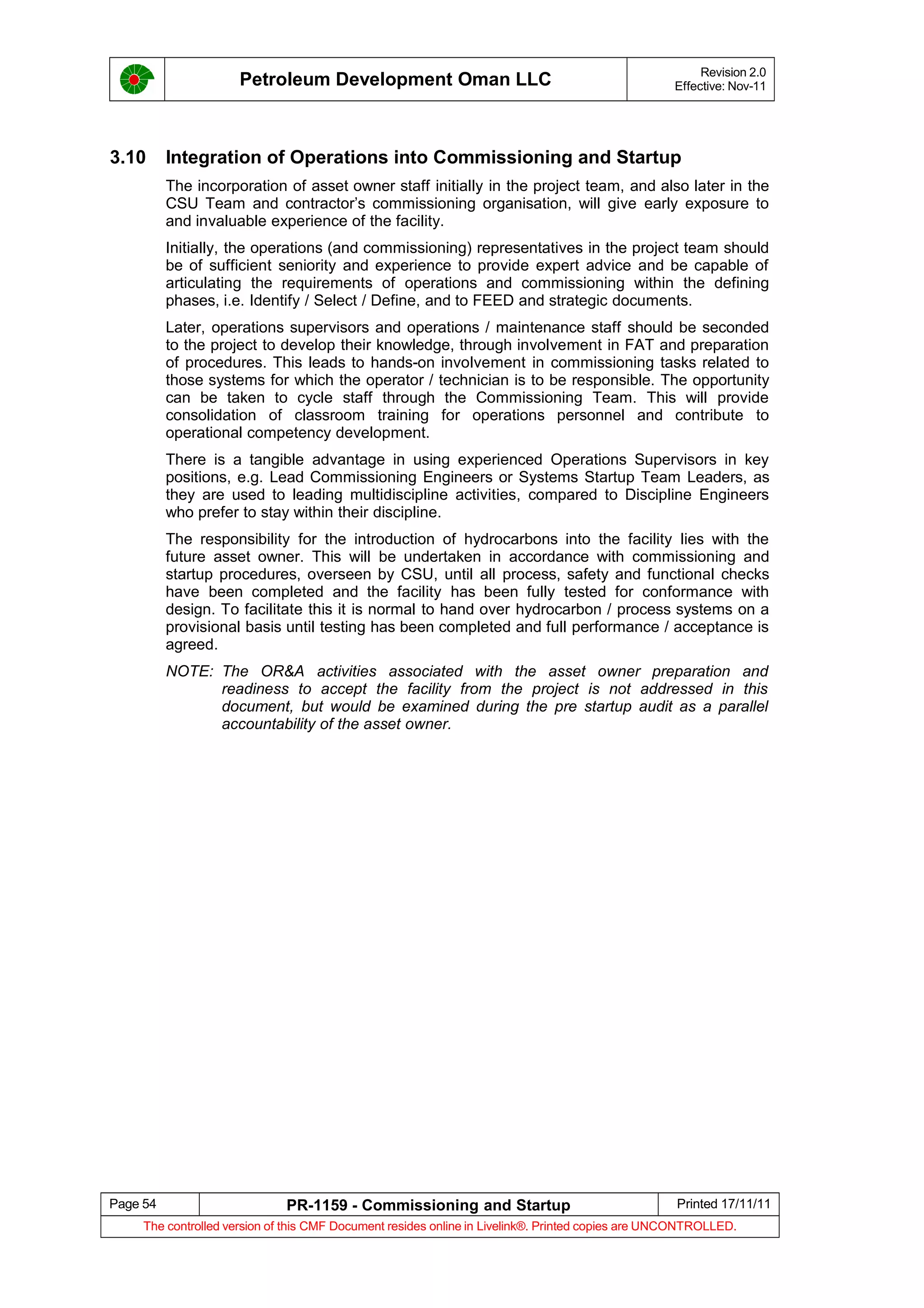 Petroleum Development Oman LLC Revision 2.0
Effective: Nov-11
3.10 Integration of Operations into Commissioning and Startup
The incorporation of asset owner staff initially in the project team, and also later in the
CSU Team and contractor’s commissioning organisation, will give early exposure to
and invaluable experience of the facility.
Initially, the operations (and commissioning) representatives in the project team should
be of sufficient seniority and experience to provide expert advice and be capable of
articulating the requirements of operations and commissioning within the defining
phases, i.e. Identify / Select / Define, and to FEED and strategic documents.
Later, operations supervisors and operations / maintenance staff should be seconded
to the project to develop their knowledge, through involvement in FAT and preparation
of procedures. This leads to hands-on involvement in commissioning tasks related to
those systems for which the operator / technician is to be responsible. The opportunity
can be taken to cycle staff through the Commissioning Team. This will provide
consolidation of classroom training for operations personnel and contribute to
operational competency development.
There is a tangible advantage in using experienced Operations Supervisors in key
positions, e.g. Lead Commissioning Engineers or Systems Startup Team Leaders, as
they are used to leading multidiscipline activities, compared to Discipline Engineers
who prefer to stay within their discipline.
The responsibility for the introduction of hydrocarbons into the facility lies with the
future asset owner. This will be undertaken in accordance with commissioning and
startup procedures, overseen by CSU, until all process, safety and functional checks
have been completed and the facility has been fully tested for conformance with
design. To facilitate this it is normal to hand over hydrocarbon / process systems on a
provisional basis until testing has been completed and full performance / acceptance is
agreed.
NOTE: The OR&A activities associated with the asset owner preparation and
readiness to accept the facility from the project is not addressed in this
document, but would be examined during the pre startup audit as a parallel
accountability of the asset owner.
Page 54 PR-1159 - Commissioning and Startup Printed 17/11/11
The controlled version of this CMF Document resides online in Livelink®. Printed copies are UNCONTROLLED.
 