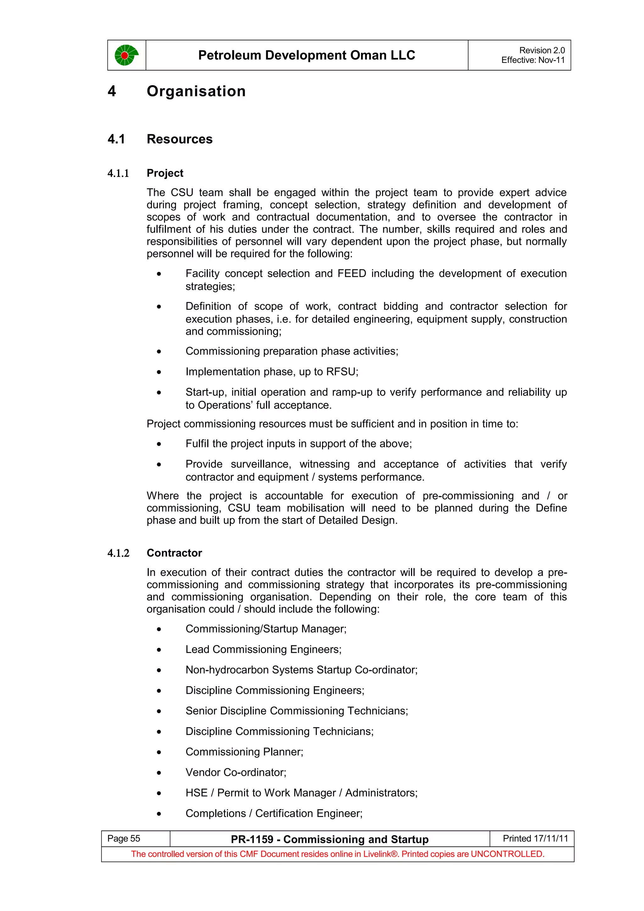 Petroleum Development Oman LLC Revision 2.0
Effective: Nov-11
4 Organisation
4.1 Resources
4.1.1 Project
The CSU team shall be engaged within the project team to provide expert advice
during project framing, concept selection, strategy definition and development of
scopes of work and contractual documentation, and to oversee the contractor in
fulfilment of his duties under the contract. The number, skills required and roles and
responsibilities of personnel will vary dependent upon the project phase, but normally
personnel will be required for the following:
• Facility concept selection and FEED including the development of execution
strategies;
• Definition of scope of work, contract bidding and contractor selection for
execution phases, i.e. for detailed engineering, equipment supply, construction
and commissioning;
• Commissioning preparation phase activities;
• Implementation phase, up to RFSU;
• Start-up, initial operation and ramp-up to verify performance and reliability up
to Operations’ full acceptance.
Project commissioning resources must be sufficient and in position in time to:
• Fulfil the project inputs in support of the above;
• Provide surveillance, witnessing and acceptance of activities that verify
contractor and equipment / systems performance.
Where the project is accountable for execution of pre-commissioning and / or
commissioning, CSU team mobilisation will need to be planned during the Define
phase and built up from the start of Detailed Design.
4.1.2 Contractor
In execution of their contract duties the contractor will be required to develop a pre-
commissioning and commissioning strategy that incorporates its pre-commissioning
and commissioning organisation. Depending on their role, the core team of this
organisation could / should include the following:
• Commissioning/Startup Manager;
• Lead Commissioning Engineers;
• Non-hydrocarbon Systems Startup Co-ordinator;
• Discipline Commissioning Engineers;
• Senior Discipline Commissioning Technicians;
• Discipline Commissioning Technicians;
• Commissioning Planner;
• Vendor Co-ordinator;
• HSE / Permit to Work Manager / Administrators;
• Completions / Certification Engineer;
Page 55 PR-1159 - Commissioning and Startup Printed 17/11/11
The controlled version of this CMF Document resides online in Livelink®. Printed copies are UNCONTROLLED.
 